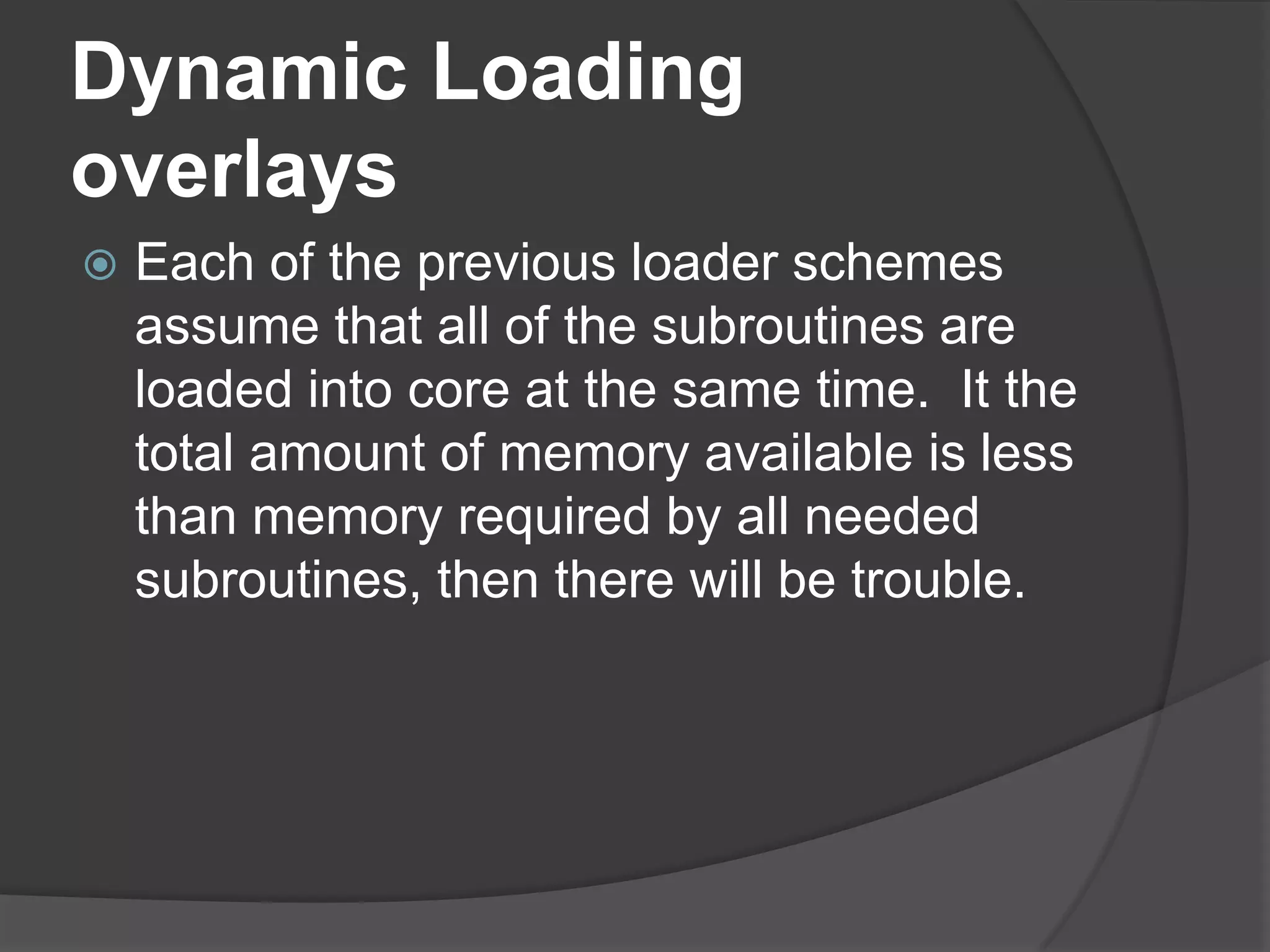 Dynamic Loading
overlays
   Each of the previous loader schemes
    assume that all of the subroutines are
    loaded into core at the same time. It the
    total amount of memory available is less
    than memory required by all needed
    subroutines, then there will be trouble.
 