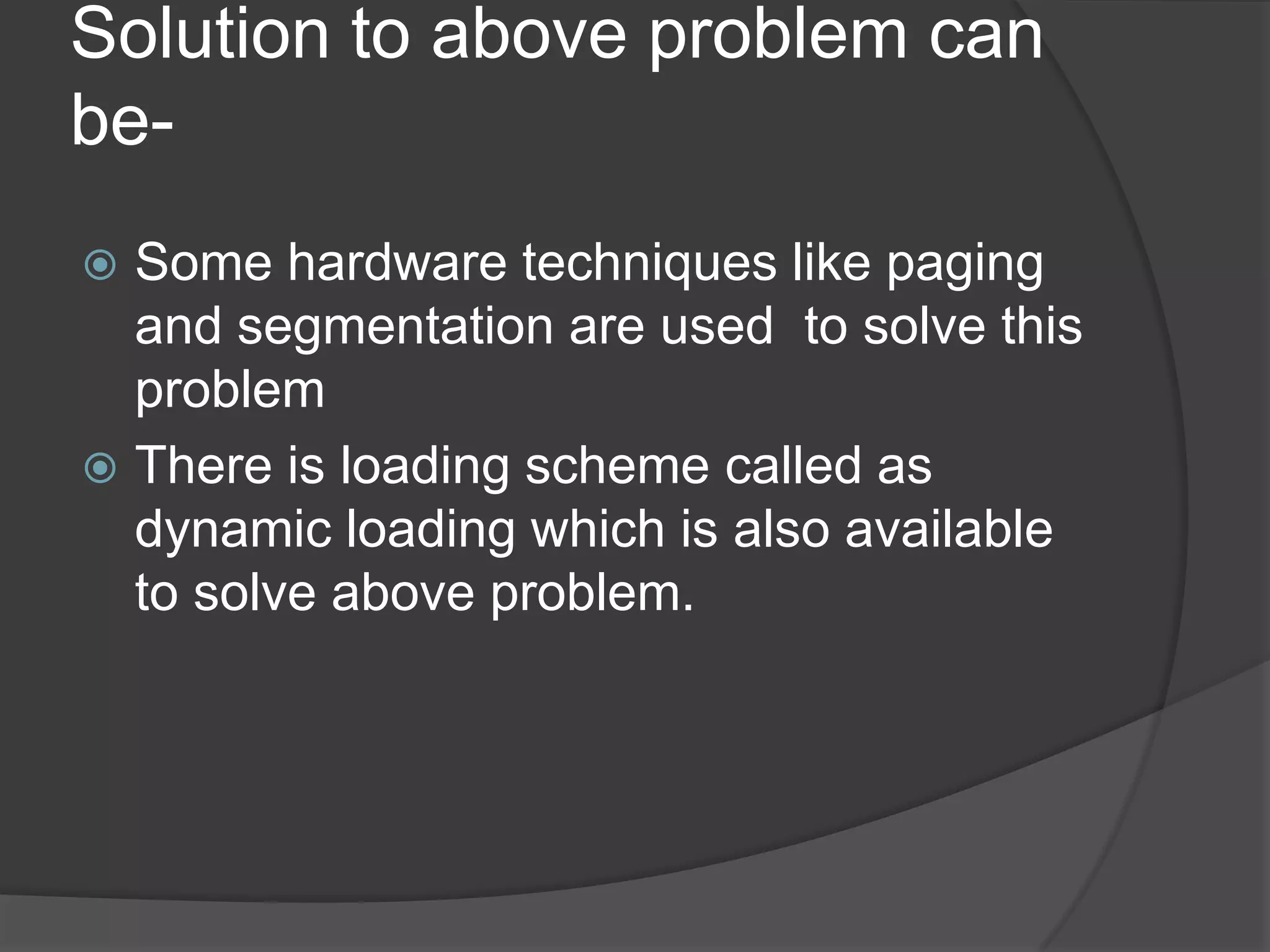 Solution to above problem can
be-
 Some hardware techniques like paging
  and segmentation are used to solve this
  problem
 There is loading scheme called as
  dynamic loading which is also available
  to solve above problem.
 