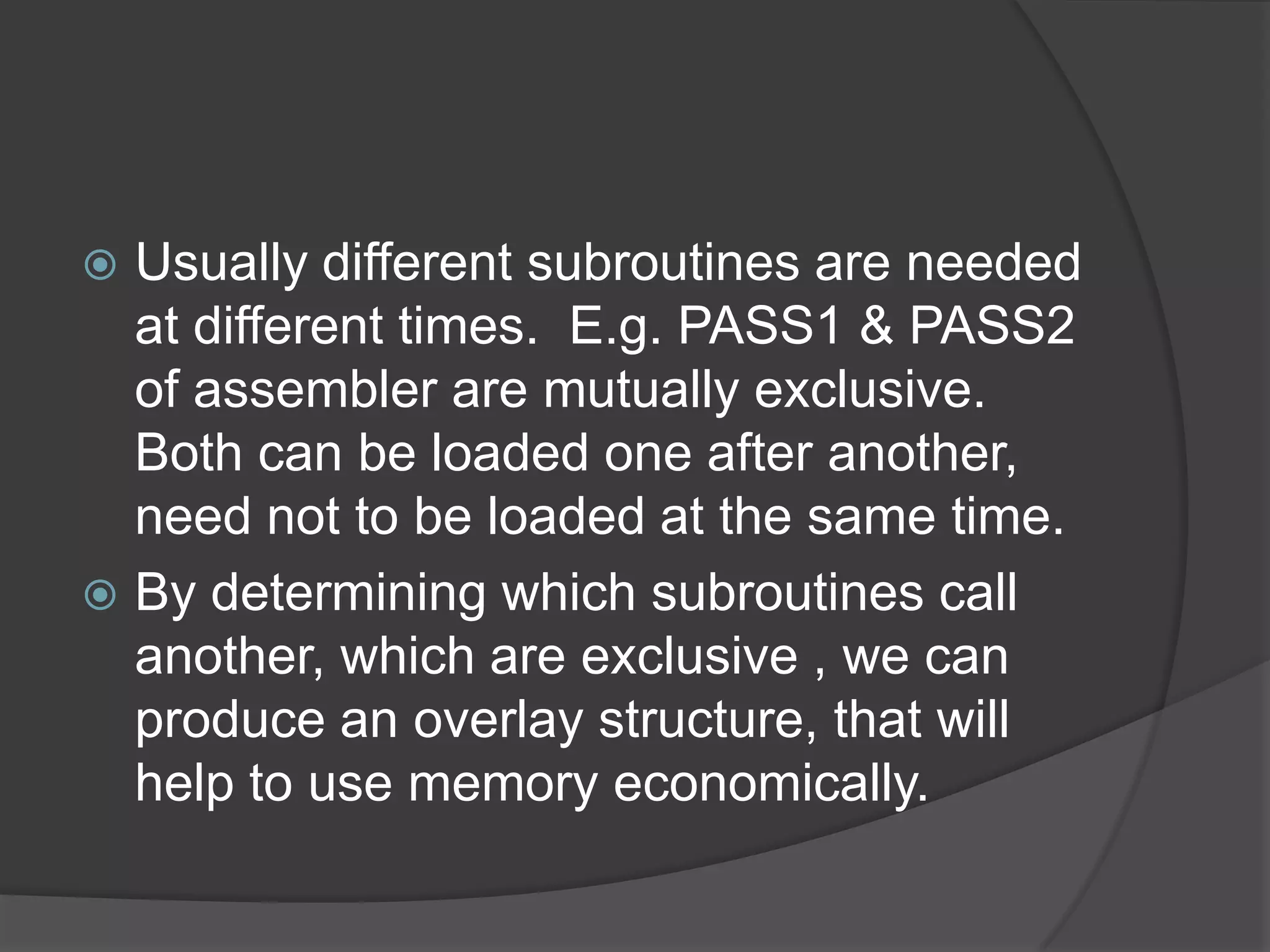  Usually different subroutines are needed
  at different times. E.g. PASS1 & PASS2
  of assembler are mutually exclusive.
  Both can be loaded one after another,
  need not to be loaded at the same time.
 By determining which subroutines call
  another, which are exclusive , we can
  produce an overlay structure, that will
  help to use memory economically.
 