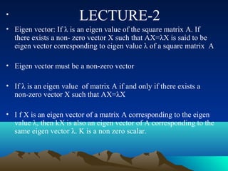 •                       LECTURE-2
• Eigen vector: If λ is an eigen value of the square matrix A. If
  there exists a non- zero vector X such that AX=λX is said to be
  eigen vector corresponding to eigen value λ of a square matrix A

• Eigen vector must be a non-zero vector

• If λ is an eigen value of matrix A if and only if there exists a
  non-zero vector X such that AX=λX

• I f X is an eigen vector of a matrix A corresponding to the eigen
  value λ, then kX is also an eigen vector of A corresponding to the
  same eigen vector λ. K is a non zero scalar.
 