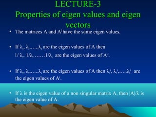 LECTURE-3
   Properties of eigen values and eigen
                  vectors
• The matrices A and AT have the same eigen values.

• If λ1, λ2,…..λn are the eigen values of A then
  1/ λ1, 1/λ2 ……1/λn are the eigen values of A-1.


• If λ1, λ2,…..λn are the eigen values of A then λ1k, λ2k,…..λnk are
  the eigen values of Ak.

• If λ is the eigen value of a non singular matrix A, then |A|/λ is
  the eigen value of A.
 