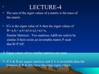 •                   LECTURE-4
• The sum of the eigen values of a matrix is the trace of
  the matrix

• If λ is the eigen value of A then the eigen values of
  B= aoA2+ a1A+a2I is aoλ2+a1λ+a2.
  Similar Matrices : Two matrices A&B are said to be
  similar if their exists an invertable matrix P such
  that B=P-1AP.

 Eigen values of two similar matrices are same

 If A & B are square matrices and if A is invertable then the
  matrices A-1B & BA-1 have the same eigen values
 