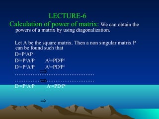 LECTURE-6
Calculation of power of matrix: We can obtain the
  powers of a matrix by using diagonalization.

  Let A be the square matrix. Then a non singular matrix P
  can be found such that
  D=P-1AP
  D2=P-1A2P     A2=PD2P-1
  D3=P-1A3P     A3=PD3P-1
             ⇒
  ………………………………………
             ⇒ n n -1
  ………………………………………
              ⇒
  Dn=P-1AnP      A =PD P

             ⇒
 