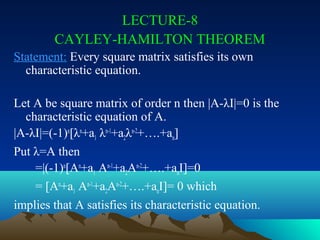 LECTURE-8
        CAYLEY-HAMILTON THEOREM
Statement: Every square matrix satisfies its own
  characteristic equation.

Let A be square matrix of order n then |A-λI|=0 is the
  characteristic equation of A.
|A-λI|=(-1)n[λn+a1 λn-1+a2λn-2+….+an]
Put λ=A then
    =|(-1)n[An+a1 An-1+a2An-2+….+anI]=0
    = [An+a1 An-1+a2An-2+….+anI]= 0 which
implies that A satisfies its characteristic equation.
 
