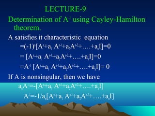 LECTURE-9
Determination of A-1 using Cayley-Hamilton
 theorem.
A satisfies it characteristic equation
     =(-1)n[An+a1 An-1+a2An-2+….+anI]=0
     = [An+a1 An-1+a2An-2+….+anI]=0
     =A-1 [An+a1 An-1+a2An-2+….+anI]= 0
If A is nonsingular, then we have
    anA-1=-[An+a1 An-1+a2An-2+….+anI]
      A-1=-1/an[An+a1 An-1+a2An-2+….+anI]
 