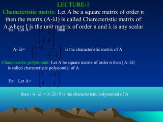 LECTURE-1
Characteristic matrix: Let A be a square matrix of order n
 then the matrix (A-λI) is called Charecteristic matrix of
A.where A= the unit matrix of order n and λ is any scalar
          I is
  Ex: Let           1 2 
                       then
                    
                    3 4
                        
      A- λI=    1 − λ  2  is the characteristic matrix of A
                
                3        
                      4−λ
                          
Characteristic polynomial: Let A be square matrix of order n then | A- λI|
  is called characteristic polynomial of A
                    1 − 2 
                    
                    4     
   Ex: Let A=
                        1
          then | A- λI| = λ2-2λ+9 is the characteristic polynomial of A
 