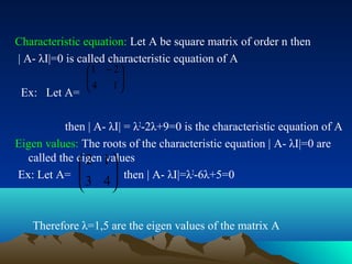 Characteristic equation: Let A be square matrix of order n then
| A- λI|=0 is called characteristic equation of A
            1 − 2 
            
            4 1  
 Ex: Let A=       


          then | A- λI| = λ2-2λ+9=0 is the characteristic equation of A
Eigen values: The roots of the characteristic equation | A- λI|=0 are
  called the eigen 1 
              2 values
Ex: Let A=          then | A- λI|=λ2-6λ+5=0
                     
             3 4

   Therefore λ=1,5 are the eigen values of the matrix A
 