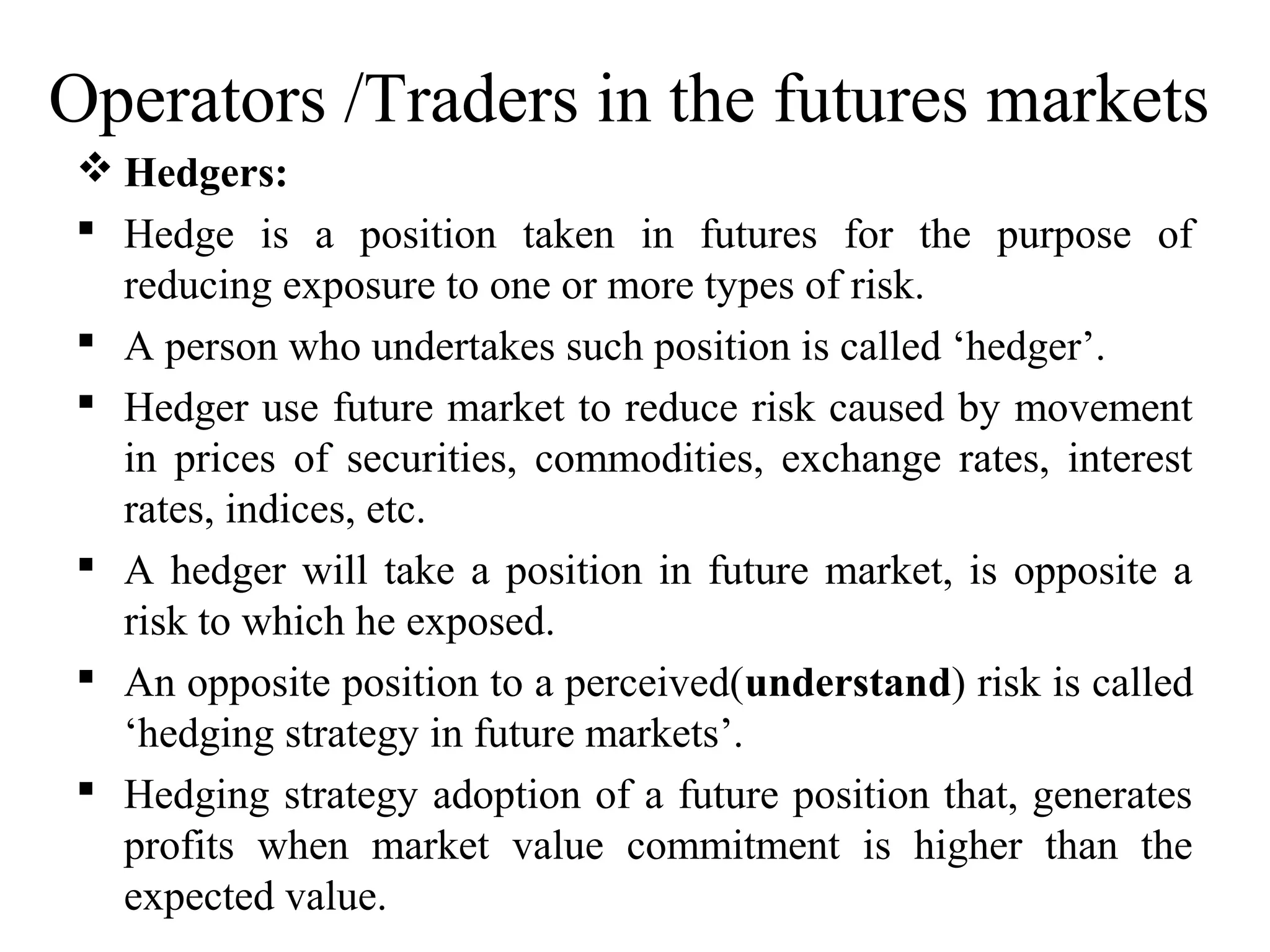 Operators /Traders in the futures markets
 Hedgers:
 Hedge is a position taken in futures for the purpose of
reducing exposure to one or more types of risk.
 A person who undertakes such position is called ‘hedger’.
 Hedger use future market to reduce risk caused by movement
in prices of securities, commodities, exchange rates, interest
rates, indices, etc.
 A hedger will take a position in future market, is opposite a
risk to which he exposed.
 An opposite position to a perceived(understand) risk is called
‘hedging strategy in future markets’.
 Hedging strategy adoption of a future position that, generates
profits when market value commitment is higher than the
expected value.
 