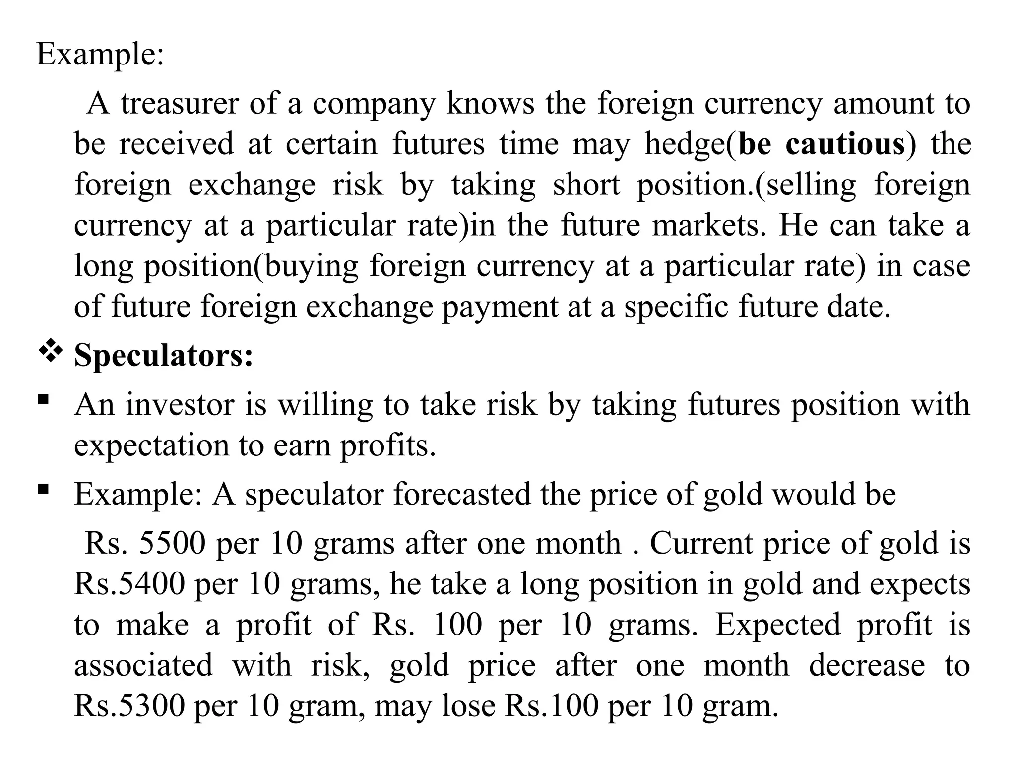 Example:
A treasurer of a company knows the foreign currency amount to
be received at certain futures time may hedge(be cautious) the
foreign exchange risk by taking short position.(selling foreign
currency at a particular rate)in the future markets. He can take a
long position(buying foreign currency at a particular rate) in case
of future foreign exchange payment at a specific future date.
 Speculators:
 An investor is willing to take risk by taking futures position with
expectation to earn profits.
 Example: A speculator forecasted the price of gold would be
Rs. 5500 per 10 grams after one month . Current price of gold is
Rs.5400 per 10 grams, he take a long position in gold and expects
to make a profit of Rs. 100 per 10 grams. Expected profit is
associated with risk, gold price after one month decrease to
Rs.5300 per 10 gram, may lose Rs.100 per 10 gram.
 