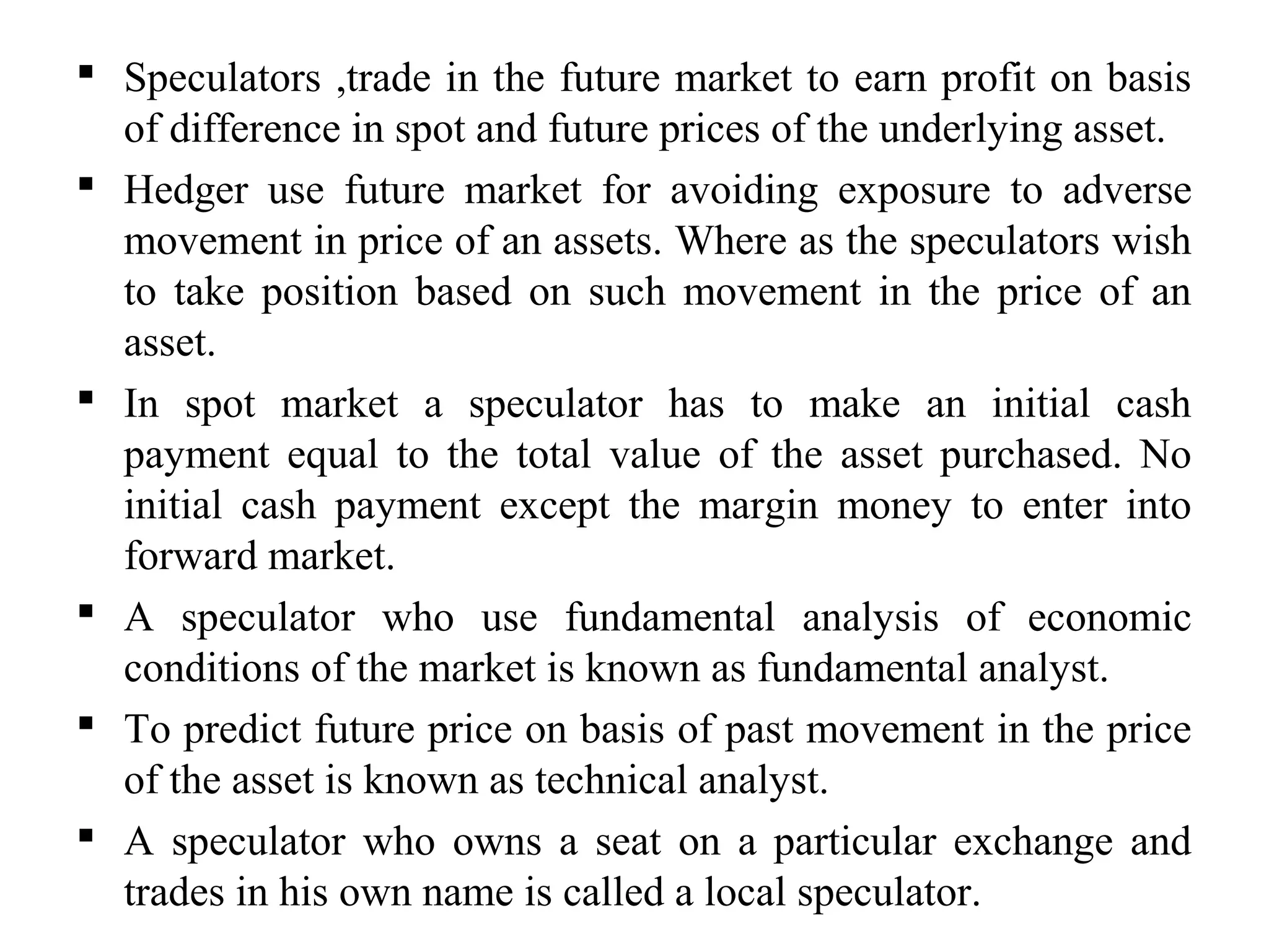  Speculators ,trade in the future market to earn profit on basis
of difference in spot and future prices of the underlying asset.
 Hedger use future market for avoiding exposure to adverse
movement in price of an assets. Where as the speculators wish
to take position based on such movement in the price of an
asset.
 In spot market a speculator has to make an initial cash
payment equal to the total value of the asset purchased. No
initial cash payment except the margin money to enter into
forward market.
 A speculator who use fundamental analysis of economic
conditions of the market is known as fundamental analyst.
 To predict future price on basis of past movement in the price
of the asset is known as technical analyst.
 A speculator who owns a seat on a particular exchange and
trades in his own name is called a local speculator.
 
