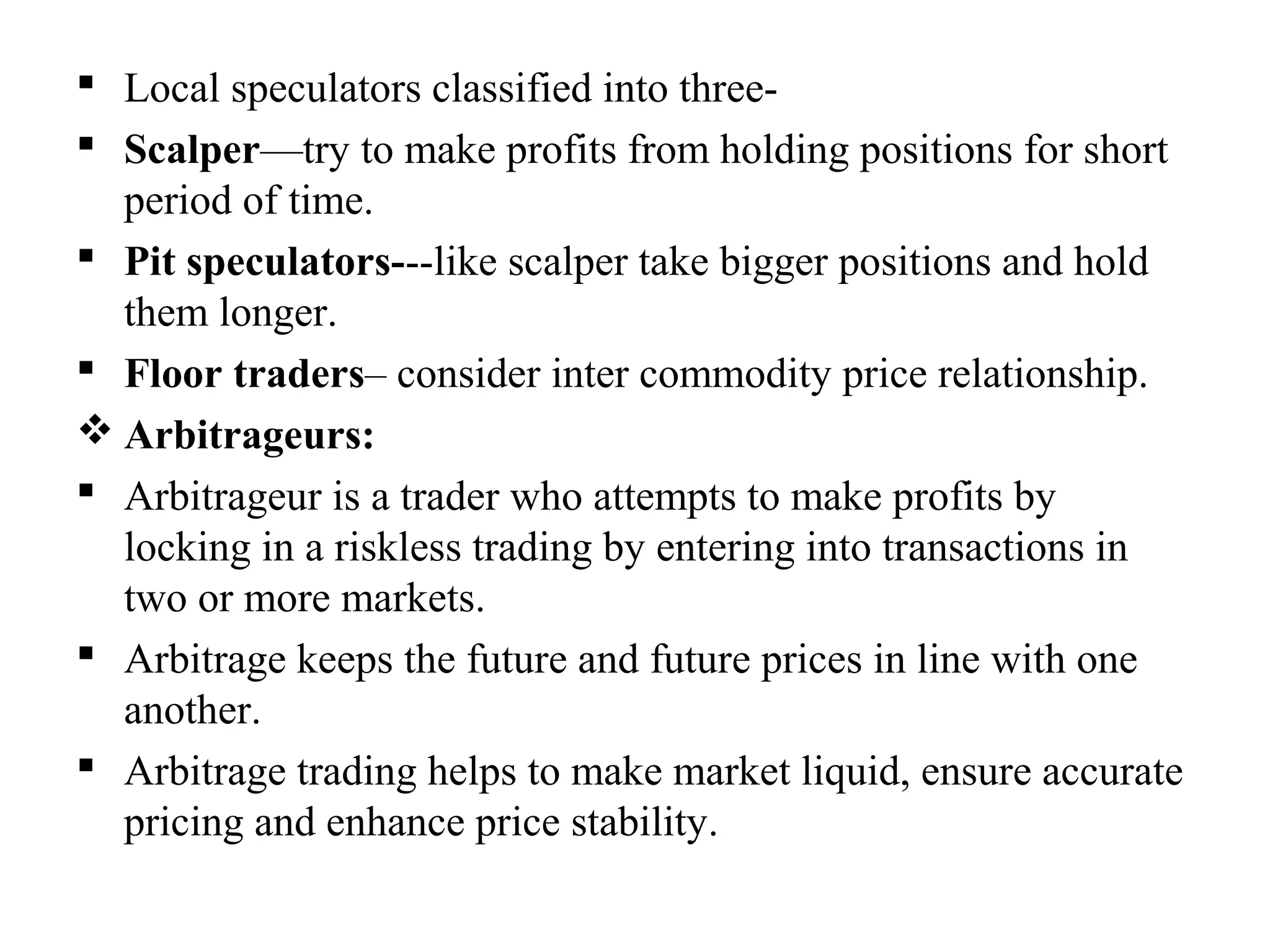  Local speculators classified into three-
 Scalper—try to make profits from holding positions for short
period of time.
 Pit speculators---like scalper take bigger positions and hold
them longer.
 Floor traders– consider inter commodity price relationship.
 Arbitrageurs:
 Arbitrageur is a trader who attempts to make profits by
locking in a riskless trading by entering into transactions in
two or more markets.
 Arbitrage keeps the future and future prices in line with one
another.
 Arbitrage trading helps to make market liquid, ensure accurate
pricing and enhance price stability.
 