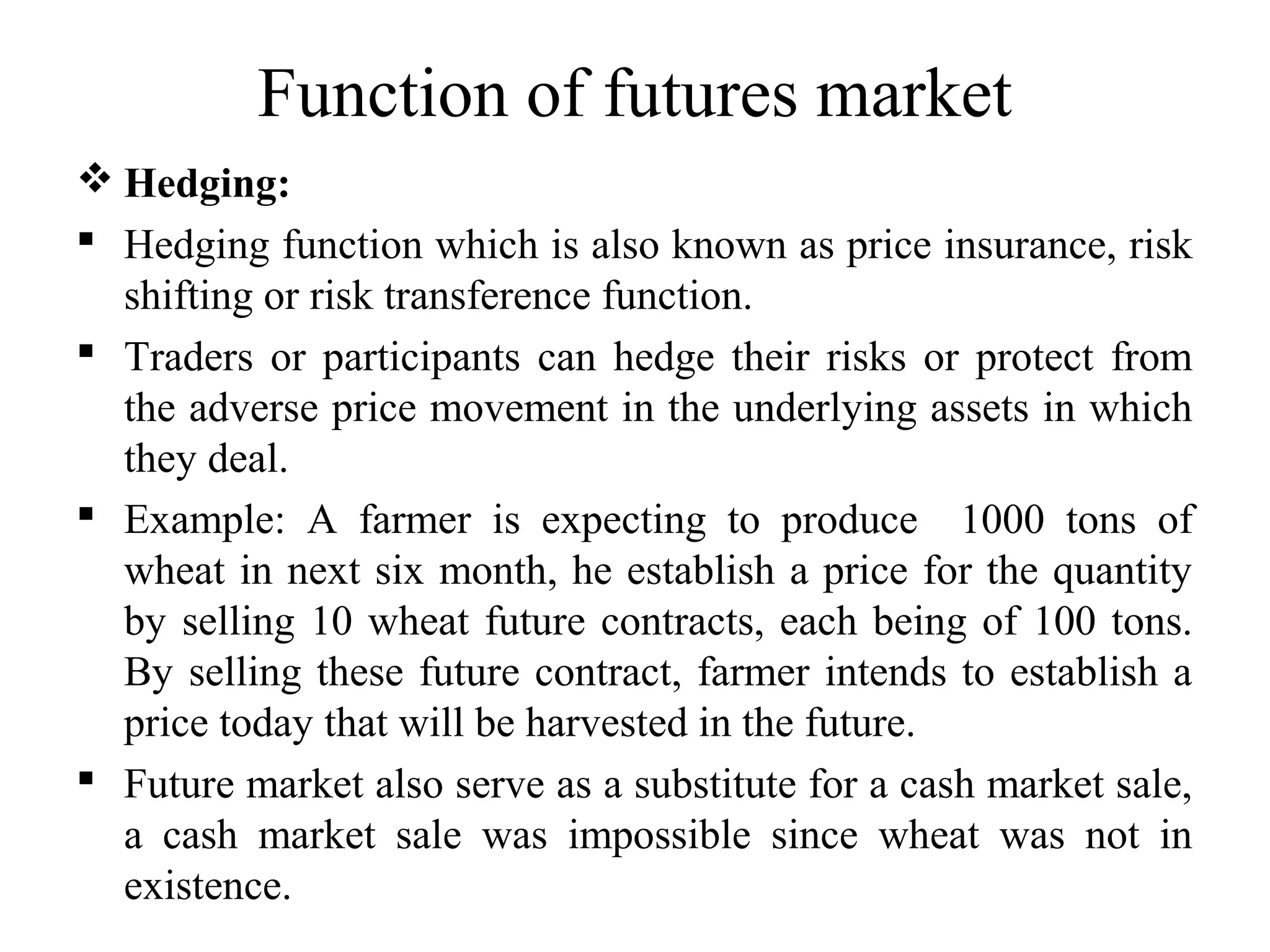 Function of futures market
 Hedging:
 Hedging function which is also known as price insurance, risk
shifting or risk transference function.
 Traders or participants can hedge their risks or protect from
the adverse price movement in the underlying assets in which
they deal.
 Example: A farmer is expecting to produce 1000 tons of
wheat in next six month, he establish a price for the quantity
by selling 10 wheat future contracts, each being of 100 tons.
By selling these future contract, farmer intends to establish a
price today that will be harvested in the future.
 Future market also serve as a substitute for a cash market sale,
a cash market sale was impossible since wheat was not in
existence.
 