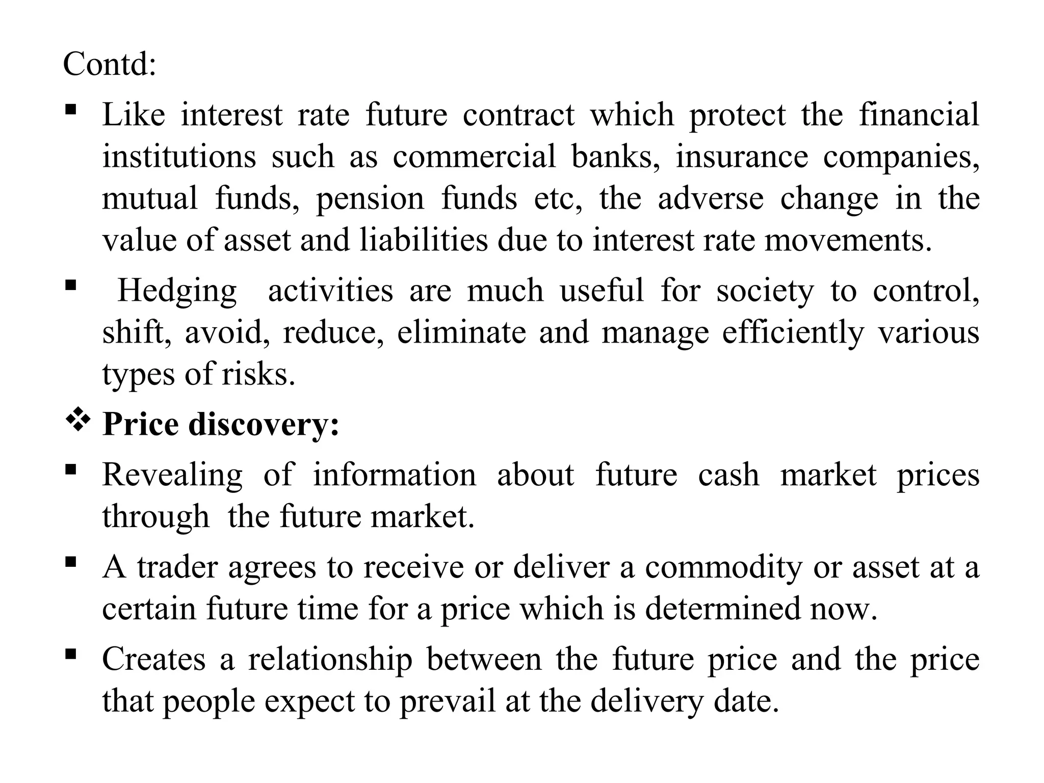 Contd:
 Like interest rate future contract which protect the financial
institutions such as commercial banks, insurance companies,
mutual funds, pension funds etc, the adverse change in the
value of asset and liabilities due to interest rate movements.
 Hedging activities are much useful for society to control,
shift, avoid, reduce, eliminate and manage efficiently various
types of risks.
 Price discovery:
 Revealing of information about future cash market prices
through the future market.
 A trader agrees to receive or deliver a commodity or asset at a
certain future time for a price which is determined now.
 Creates a relationship between the future price and the price
that people expect to prevail at the delivery date.
 