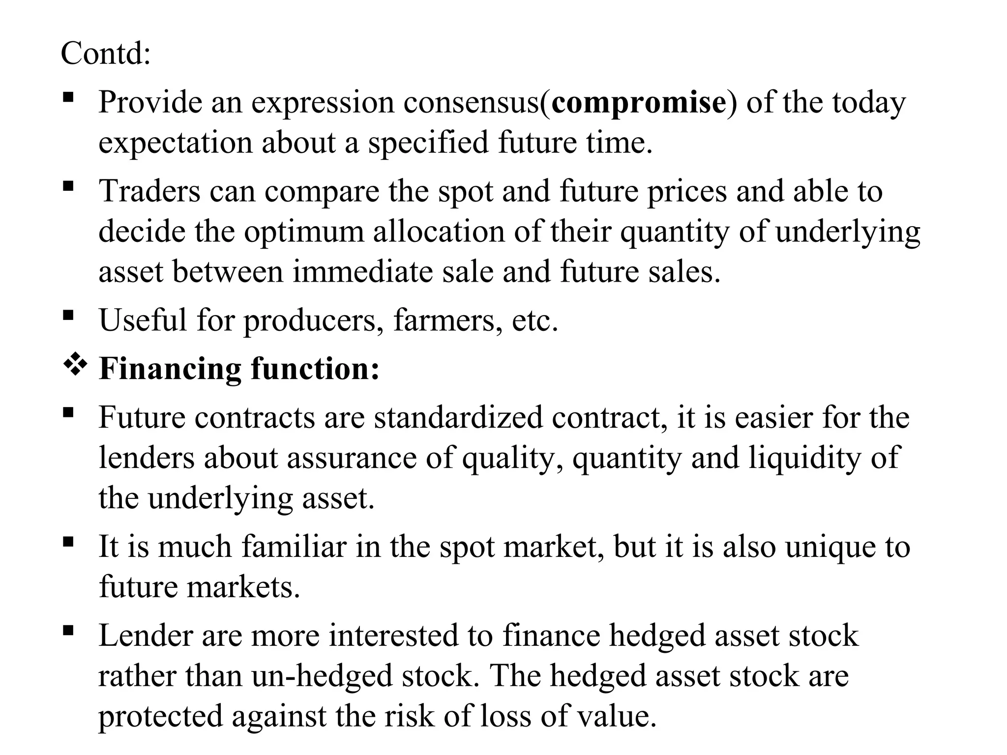Contd:
 Provide an expression consensus(compromise) of the today
expectation about a specified future time.
 Traders can compare the spot and future prices and able to
decide the optimum allocation of their quantity of underlying
asset between immediate sale and future sales.
 Useful for producers, farmers, etc.
 Financing function:
 Future contracts are standardized contract, it is easier for the
lenders about assurance of quality, quantity and liquidity of
the underlying asset.
 It is much familiar in the spot market, but it is also unique to
future markets.
 Lender are more interested to finance hedged asset stock
rather than un-hedged stock. The hedged asset stock are
protected against the risk of loss of value.
 