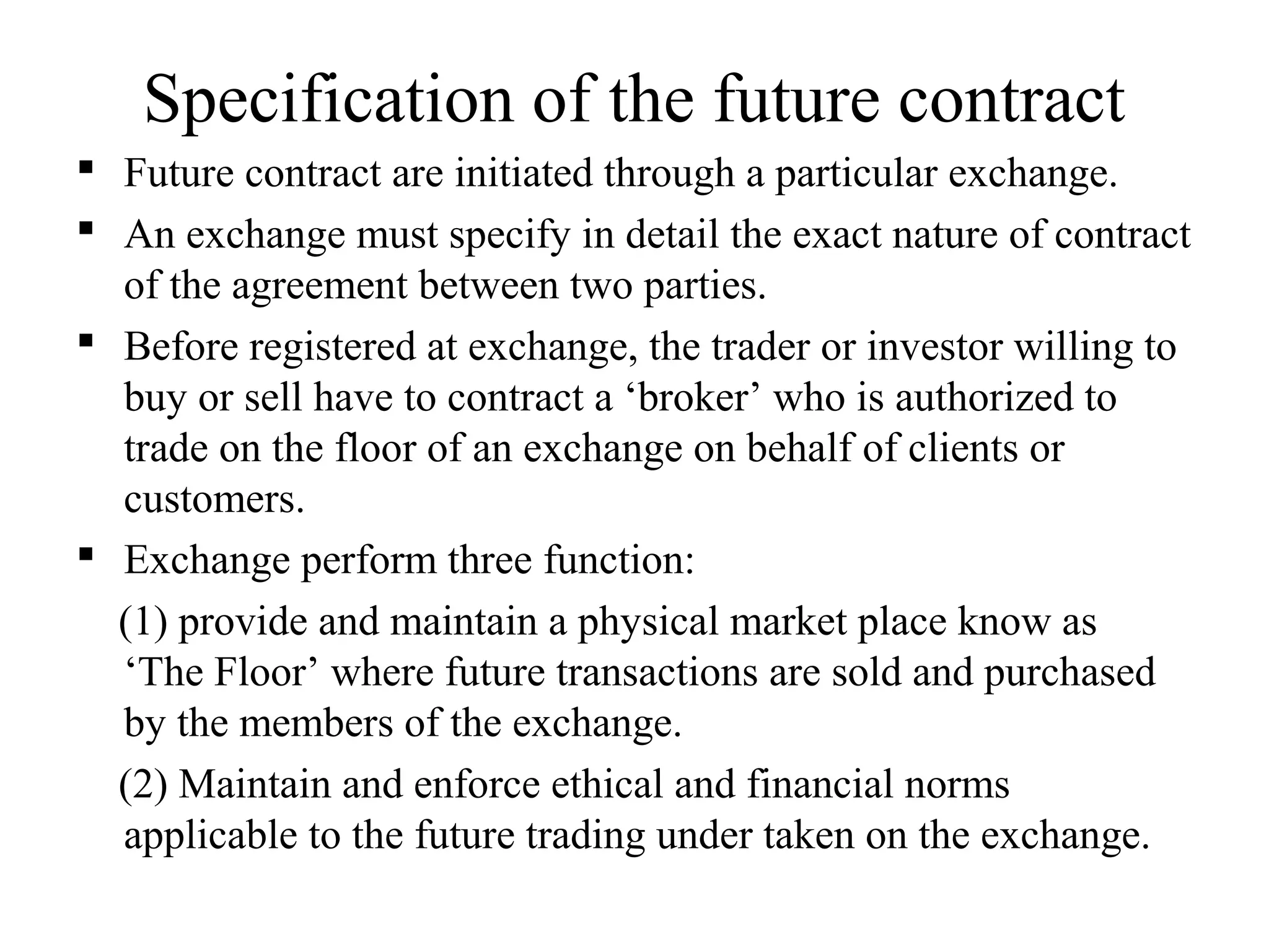 Specification of the future contract
 Future contract are initiated through a particular exchange.
 An exchange must specify in detail the exact nature of contract
of the agreement between two parties.
 Before registered at exchange, the trader or investor willing to
buy or sell have to contract a ‘broker’ who is authorized to
trade on the floor of an exchange on behalf of clients or
customers.
 Exchange perform three function:
(1) provide and maintain a physical market place know as
‘The Floor’ where future transactions are sold and purchased
by the members of the exchange.
(2) Maintain and enforce ethical and financial norms
applicable to the future trading under taken on the exchange.
 