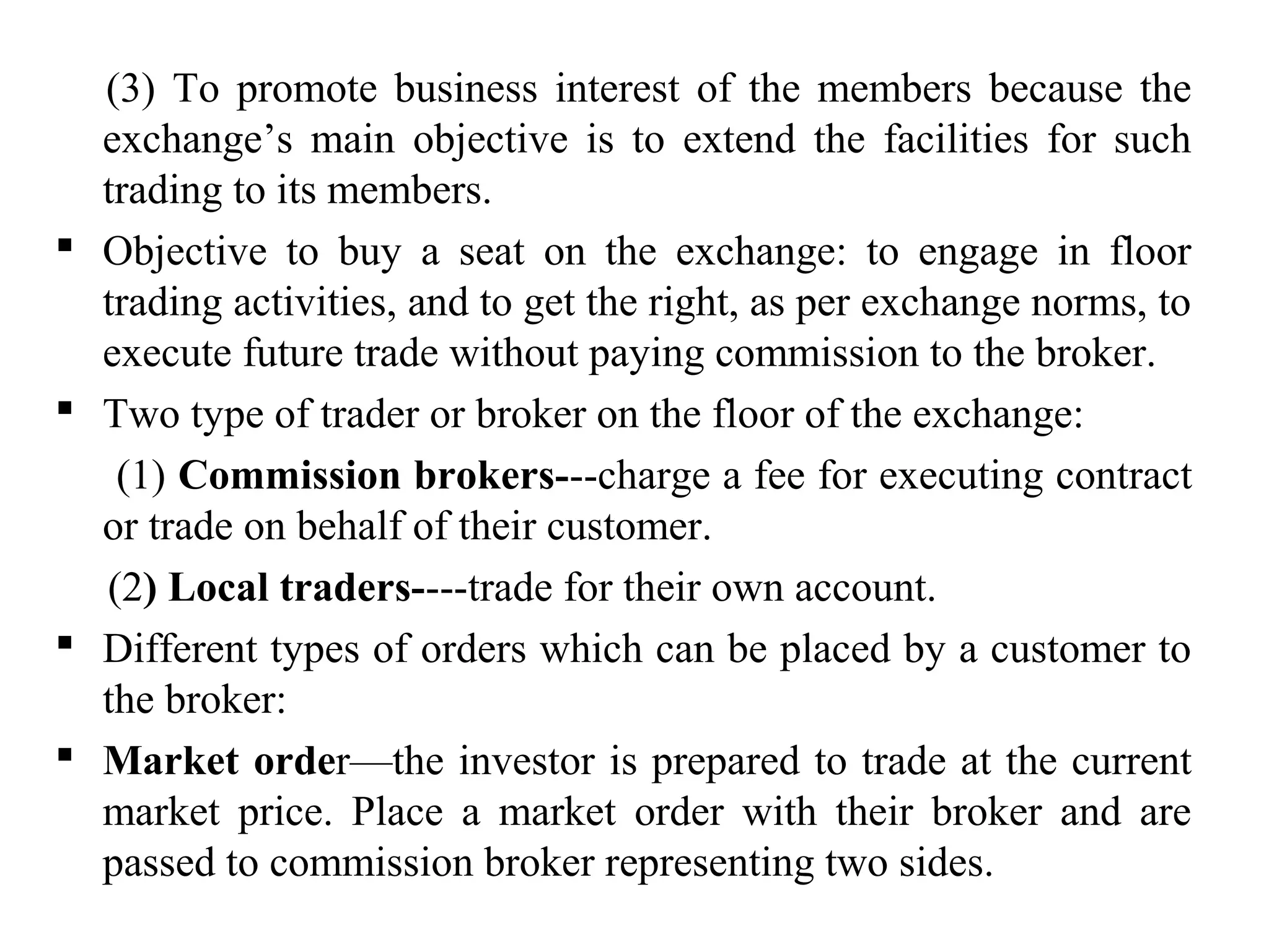 (3) To promote business interest of the members because the
exchange’s main objective is to extend the facilities for such
trading to its members.
 Objective to buy a seat on the exchange: to engage in floor
trading activities, and to get the right, as per exchange norms, to
execute future trade without paying commission to the broker.
 Two type of trader or broker on the floor of the exchange:
(1) Commission brokers---charge a fee for executing contract
or trade on behalf of their customer.
(2) Local traders----trade for their own account.
 Different types of orders which can be placed by a customer to
the broker:
 Market order—the investor is prepared to trade at the current
market price. Place a market order with their broker and are
passed to commission broker representing two sides.
 