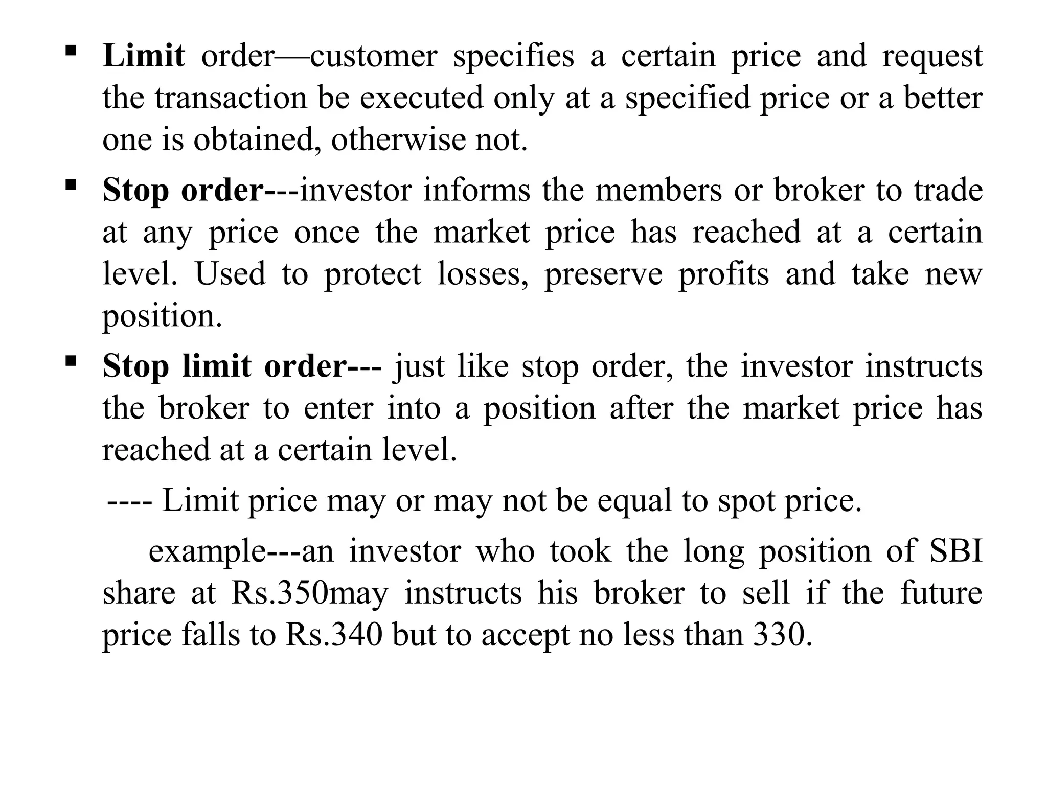  Limit order—customer specifies a certain price and request
the transaction be executed only at a specified price or a better
one is obtained, otherwise not.
 Stop order---investor informs the members or broker to trade
at any price once the market price has reached at a certain
level. Used to protect losses, preserve profits and take new
position.
 Stop limit order--- just like stop order, the investor instructs
the broker to enter into a position after the market price has
reached at a certain level.
---- Limit price may or may not be equal to spot price.
example---an investor who took the long position of SBI
share at Rs.350may instructs his broker to sell if the future
price falls to Rs.340 but to accept no less than 330.
 