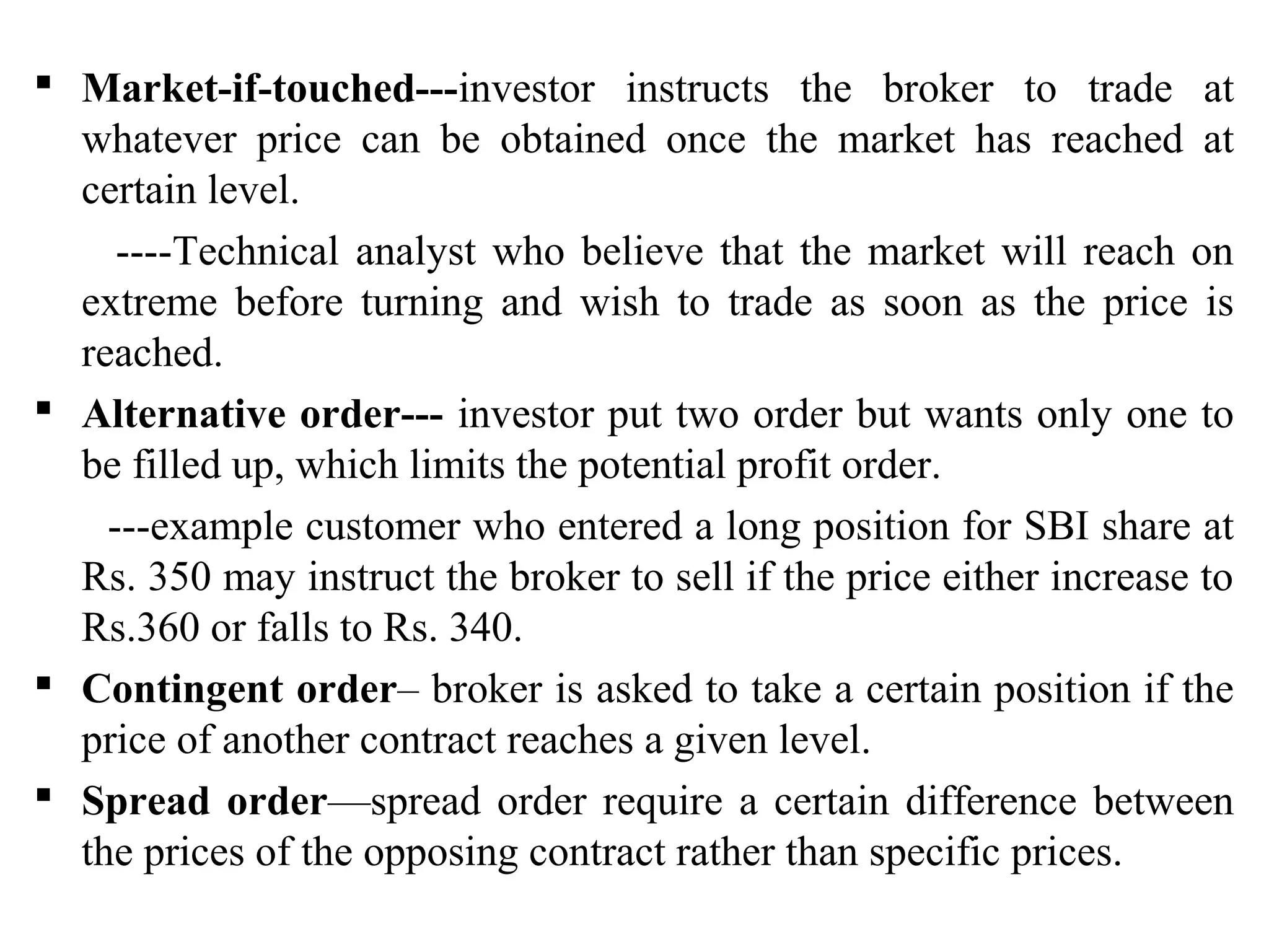  Market-if-touched---investor instructs the broker to trade at
whatever price can be obtained once the market has reached at
certain level.
----Technical analyst who believe that the market will reach on
extreme before turning and wish to trade as soon as the price is
reached.
 Alternative order--- investor put two order but wants only one to
be filled up, which limits the potential profit order.
---example customer who entered a long position for SBI share at
Rs. 350 may instruct the broker to sell if the price either increase to
Rs.360 or falls to Rs. 340.
 Contingent order– broker is asked to take a certain position if the
price of another contract reaches a given level.
 Spread order—spread order require a certain difference between
the prices of the opposing contract rather than specific prices.
 
