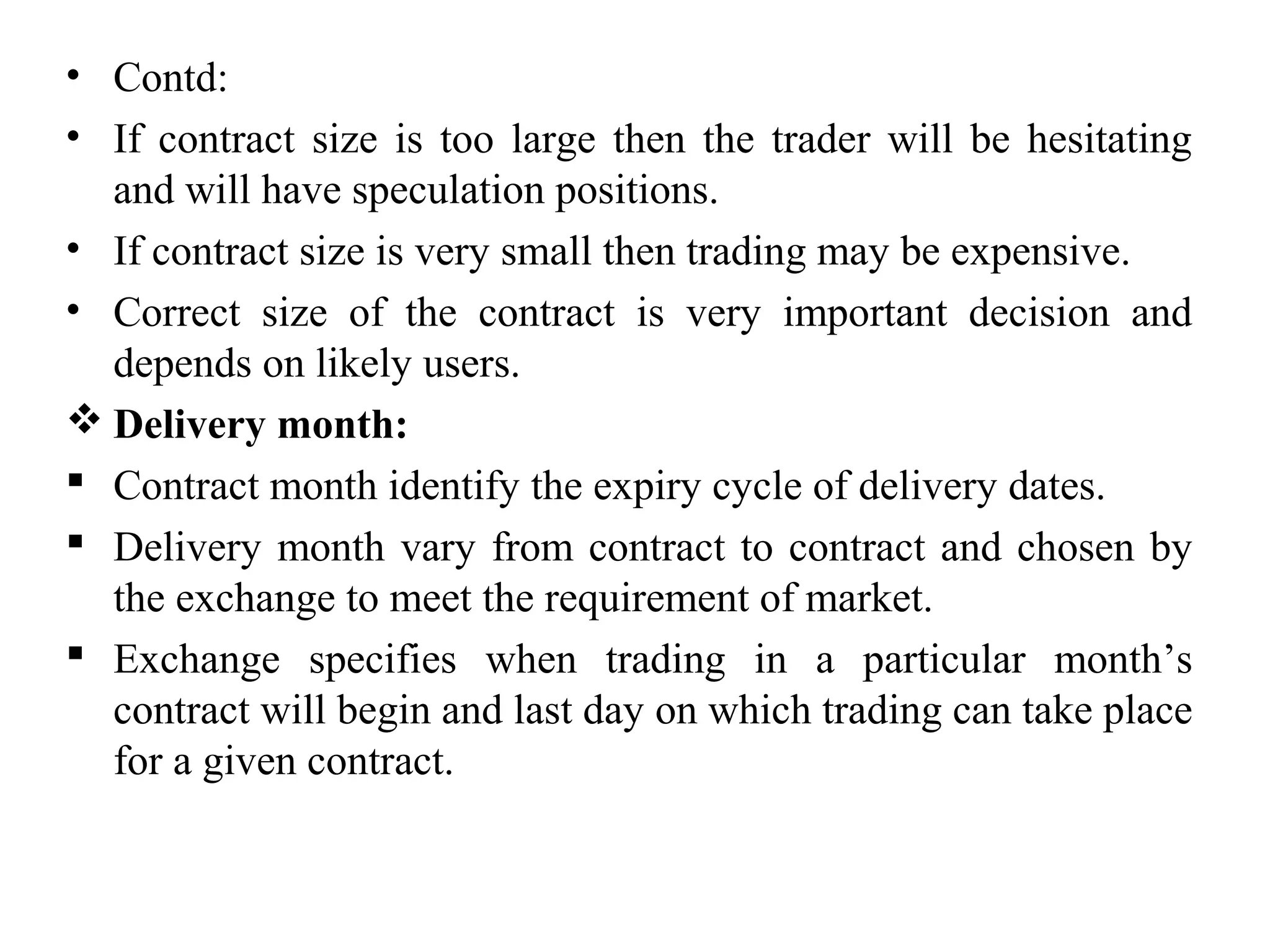 • Contd:
• If contract size is too large then the trader will be hesitating
and will have speculation positions.
• If contract size is very small then trading may be expensive.
• Correct size of the contract is very important decision and
depends on likely users.
 Delivery month:
 Contract month identify the expiry cycle of delivery dates.
 Delivery month vary from contract to contract and chosen by
the exchange to meet the requirement of market.
 Exchange specifies when trading in a particular month’s
contract will begin and last day on which trading can take place
for a given contract.
 