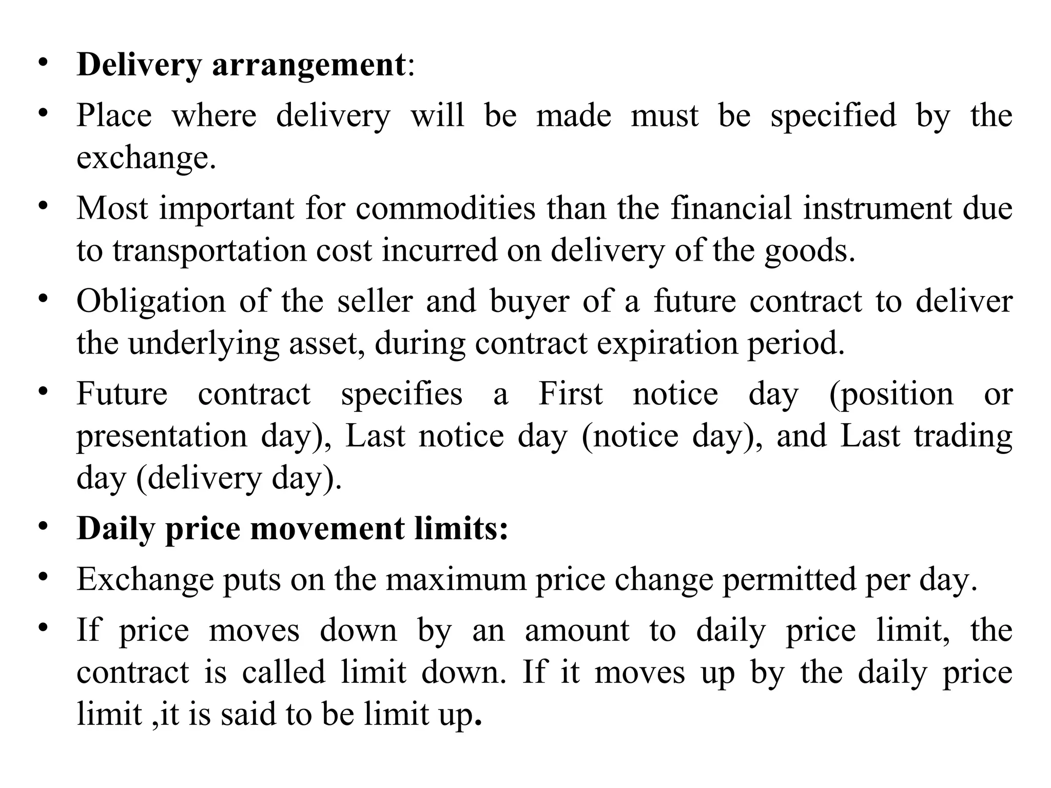 • Delivery arrangement:
• Place where delivery will be made must be specified by the
exchange.
• Most important for commodities than the financial instrument due
to transportation cost incurred on delivery of the goods.
• Obligation of the seller and buyer of a future contract to deliver
the underlying asset, during contract expiration period.
• Future contract specifies a First notice day (position or
presentation day), Last notice day (notice day), and Last trading
day (delivery day).
• Daily price movement limits:
• Exchange puts on the maximum price change permitted per day.
• If price moves down by an amount to daily price limit, the
contract is called limit down. If it moves up by the daily price
limit ,it is said to be limit up.
 