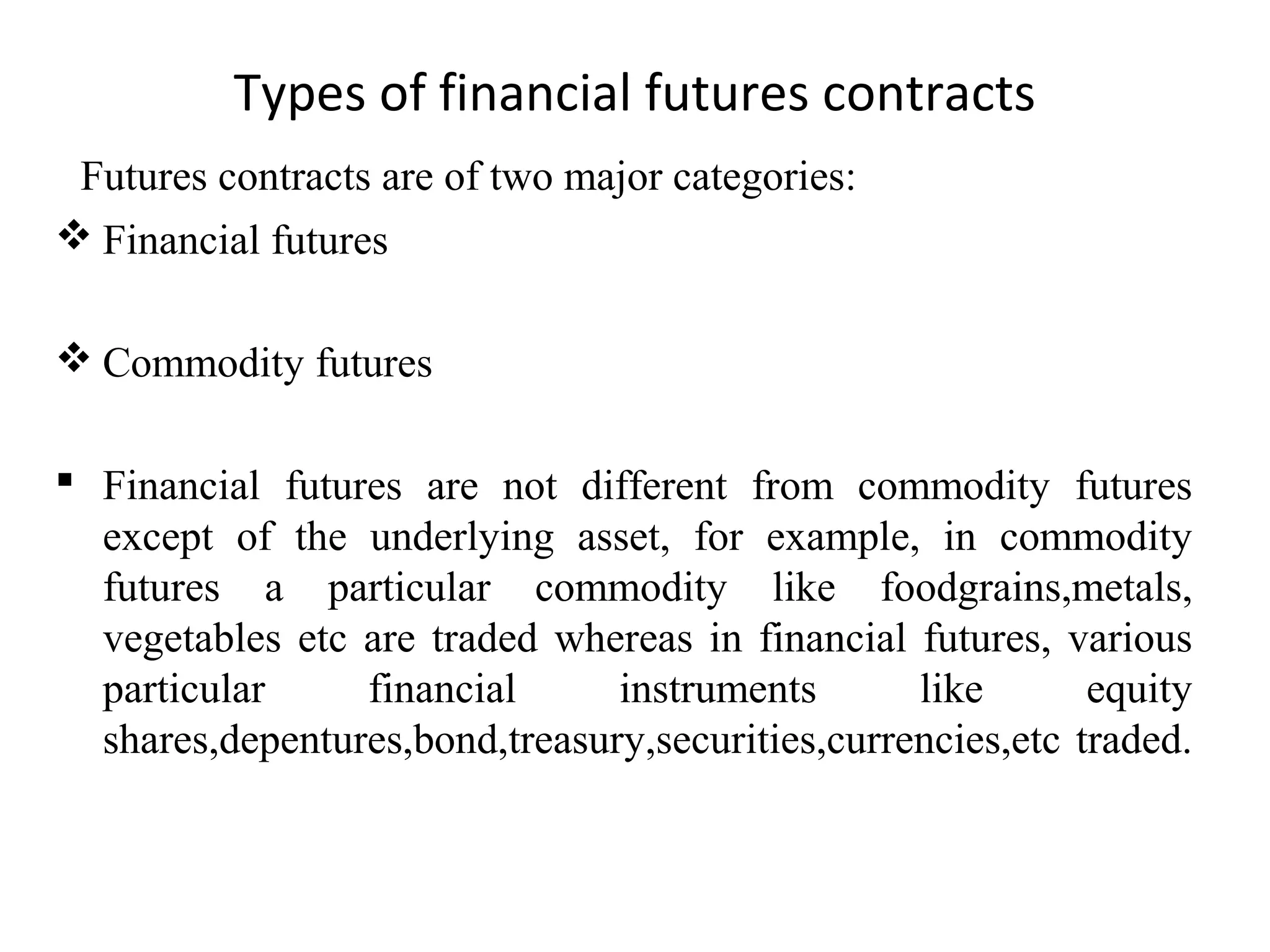 Types of financial futures contracts
Futures contracts are of two major categories:
 Financial futures
 Commodity futures
 Financial futures are not different from commodity futures
except of the underlying asset, for example, in commodity
futures a particular commodity like foodgrains,metals,
vegetables etc are traded whereas in financial futures, various
particular financial instruments like equity
shares,depentures,bond,treasury,securities,currencies,etc traded.
 