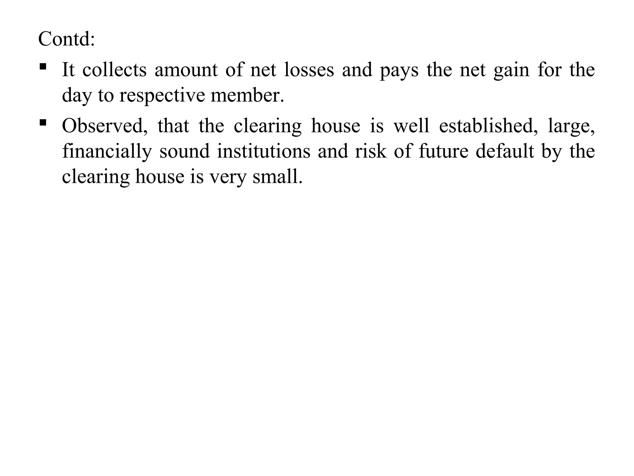 Contd:
 It collects amount of net losses and pays the net gain for the
day to respective member.
 Observed, that the clearing house is well established, large,
financially sound institutions and risk of future default by the
clearing house is very small.
 