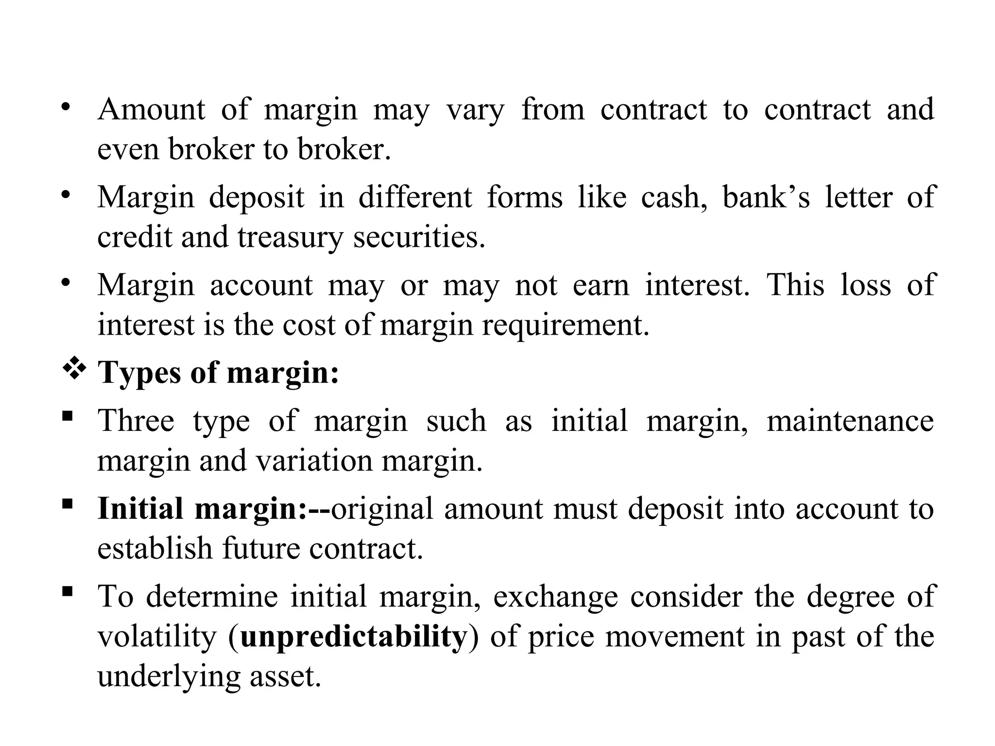 • Amount of margin may vary from contract to contract and
even broker to broker.
• Margin deposit in different forms like cash, bank’s letter of
credit and treasury securities.
• Margin account may or may not earn interest. This loss of
interest is the cost of margin requirement.
 Types of margin:
 Three type of margin such as initial margin, maintenance
margin and variation margin.
 Initial margin:--original amount must deposit into account to
establish future contract.
 To determine initial margin, exchange consider the degree of
volatility (unpredictability) of price movement in past of the
underlying asset.
 