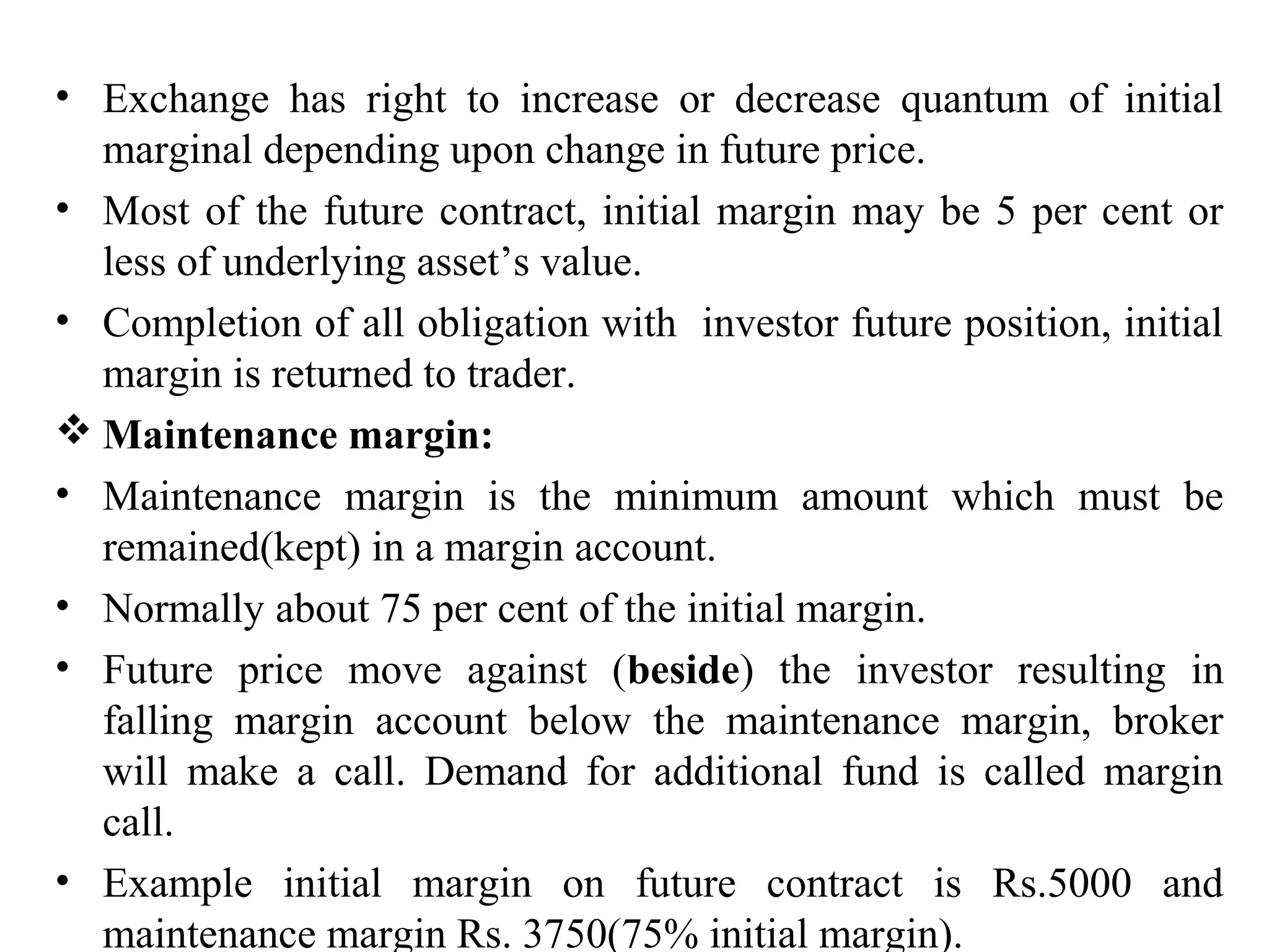 • Exchange has right to increase or decrease quantum of initial
marginal depending upon change in future price.
• Most of the future contract, initial margin may be 5 per cent or
less of underlying asset’s value.
• Completion of all obligation with investor future position, initial
margin is returned to trader.
 Maintenance margin:
• Maintenance margin is the minimum amount which must be
remained(kept) in a margin account.
• Normally about 75 per cent of the initial margin.
• Future price move against (beside) the investor resulting in
falling margin account below the maintenance margin, broker
will make a call. Demand for additional fund is called margin
call.
• Example initial margin on future contract is Rs.5000 and
maintenance margin Rs. 3750(75% initial margin).
 