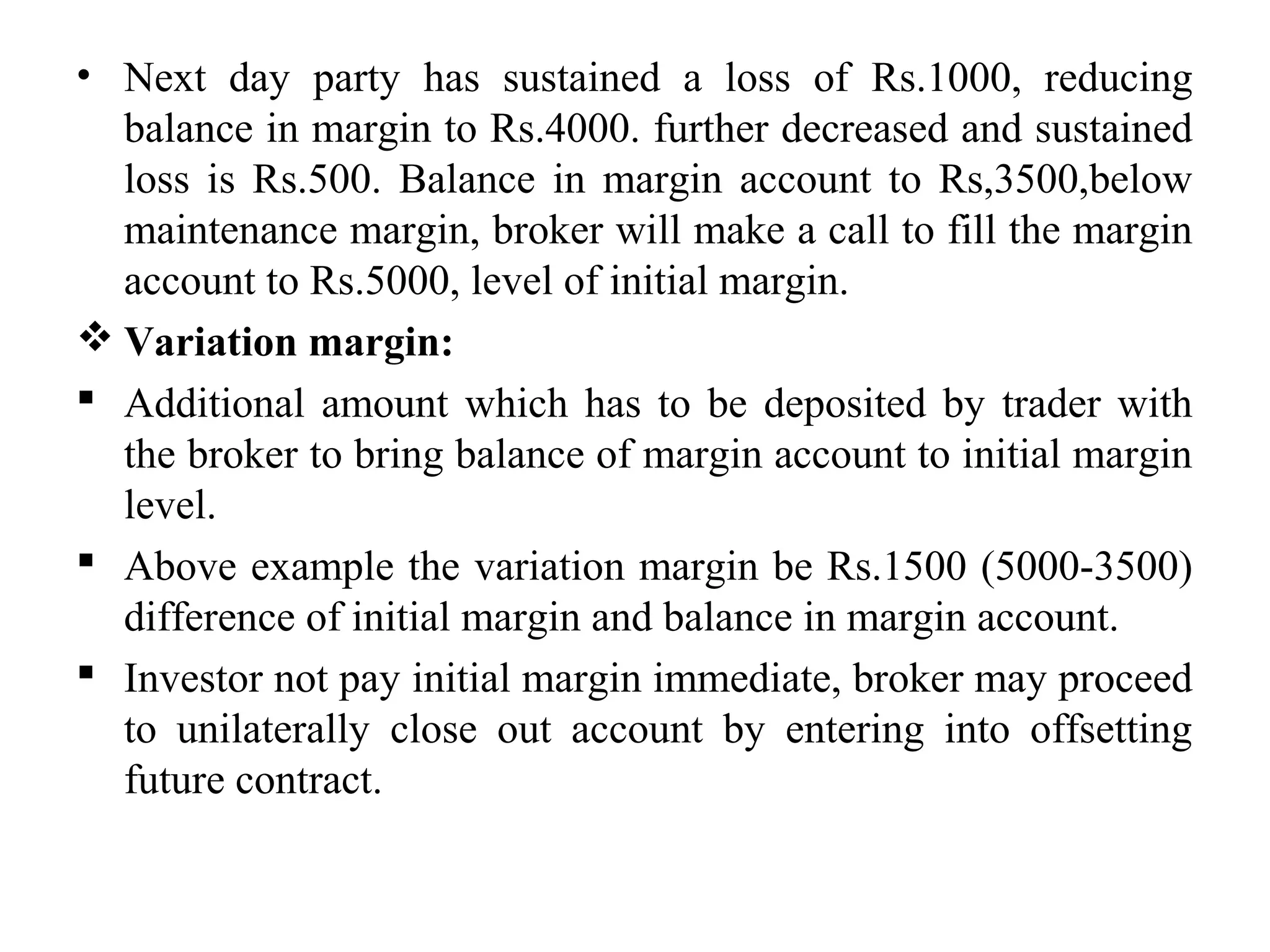• Next day party has sustained a loss of Rs.1000, reducing
balance in margin to Rs.4000. further decreased and sustained
loss is Rs.500. Balance in margin account to Rs,3500,below
maintenance margin, broker will make a call to fill the margin
account to Rs.5000, level of initial margin.
 Variation margin:
 Additional amount which has to be deposited by trader with
the broker to bring balance of margin account to initial margin
level.
 Above example the variation margin be Rs.1500 (5000-3500)
difference of initial margin and balance in margin account.
 Investor not pay initial margin immediate, broker may proceed
to unilaterally close out account by entering into offsetting
future contract.
 