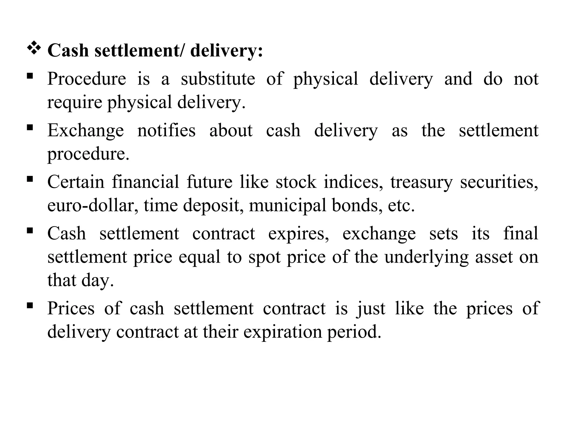  Cash settlement/ delivery:
 Procedure is a substitute of physical delivery and do not
require physical delivery.
 Exchange notifies about cash delivery as the settlement
procedure.
 Certain financial future like stock indices, treasury securities,
euro-dollar, time deposit, municipal bonds, etc.
 Cash settlement contract expires, exchange sets its final
settlement price equal to spot price of the underlying asset on
that day.
 Prices of cash settlement contract is just like the prices of
delivery contract at their expiration period.
 