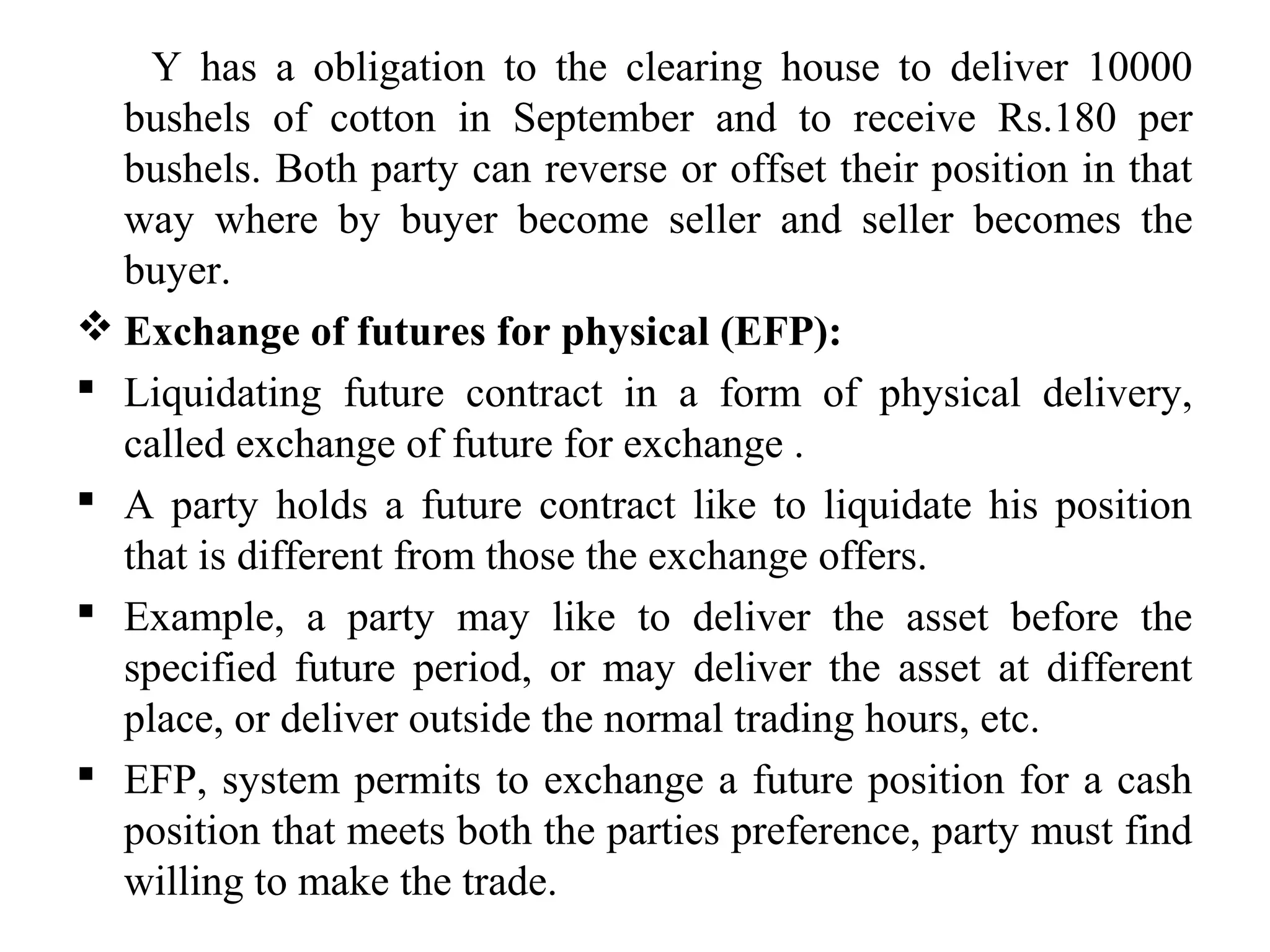 Y has a obligation to the clearing house to deliver 10000
bushels of cotton in September and to receive Rs.180 per
bushels. Both party can reverse or offset their position in that
way where by buyer become seller and seller becomes the
buyer.
 Exchange of futures for physical (EFP):
 Liquidating future contract in a form of physical delivery,
called exchange of future for exchange .
 A party holds a future contract like to liquidate his position
that is different from those the exchange offers.
 Example, a party may like to deliver the asset before the
specified future period, or may deliver the asset at different
place, or deliver outside the normal trading hours, etc.
 EFP, system permits to exchange a future position for a cash
position that meets both the parties preference, party must find
willing to make the trade.
 