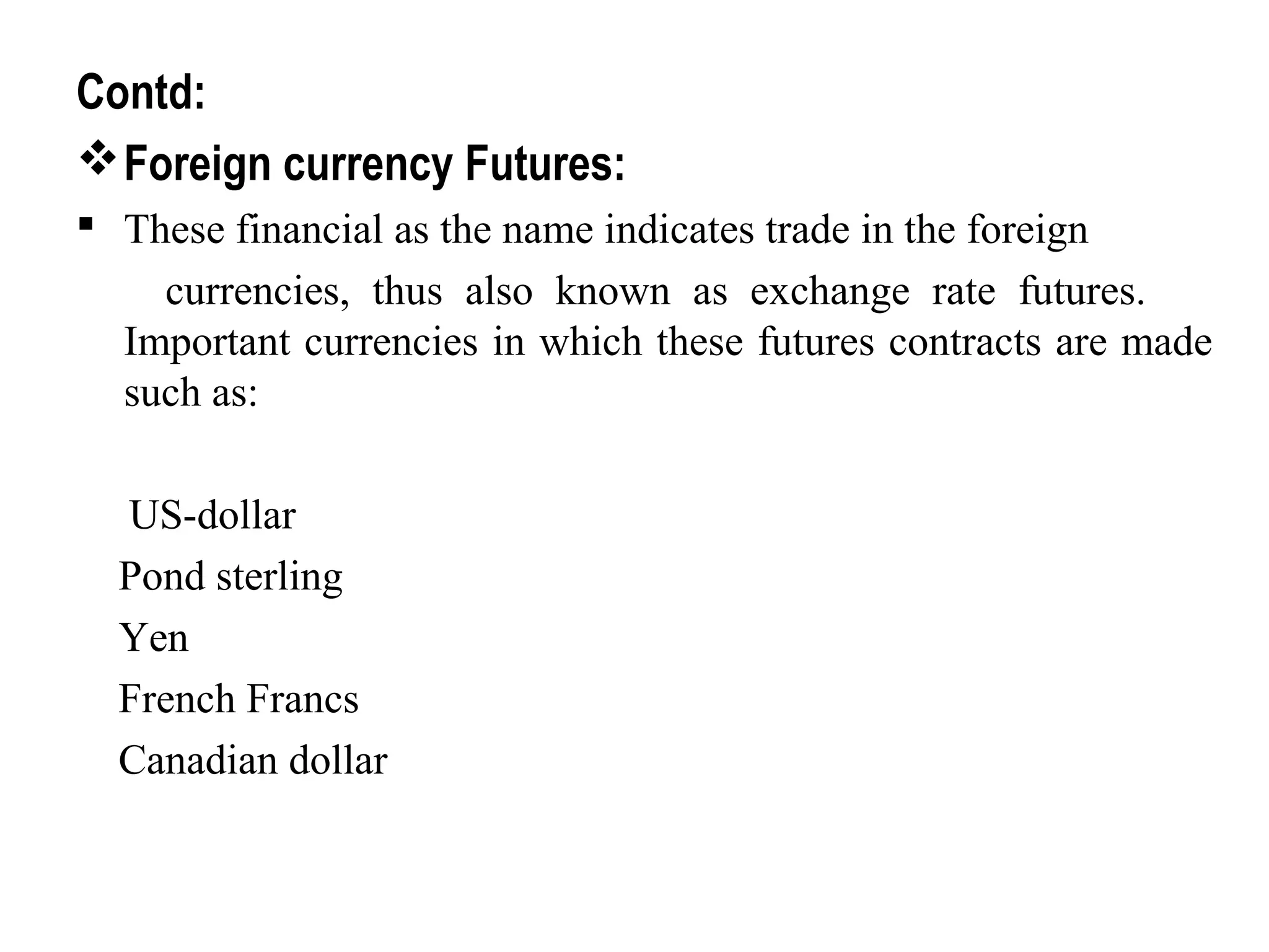 Contd:
Foreign currency Futures:
 These financial as the name indicates trade in the foreign
currencies, thus also known as exchange rate futures.
Important currencies in which these futures contracts are made
such as:
US-dollar
Pond sterling
Yen
French Francs
Canadian dollar
 