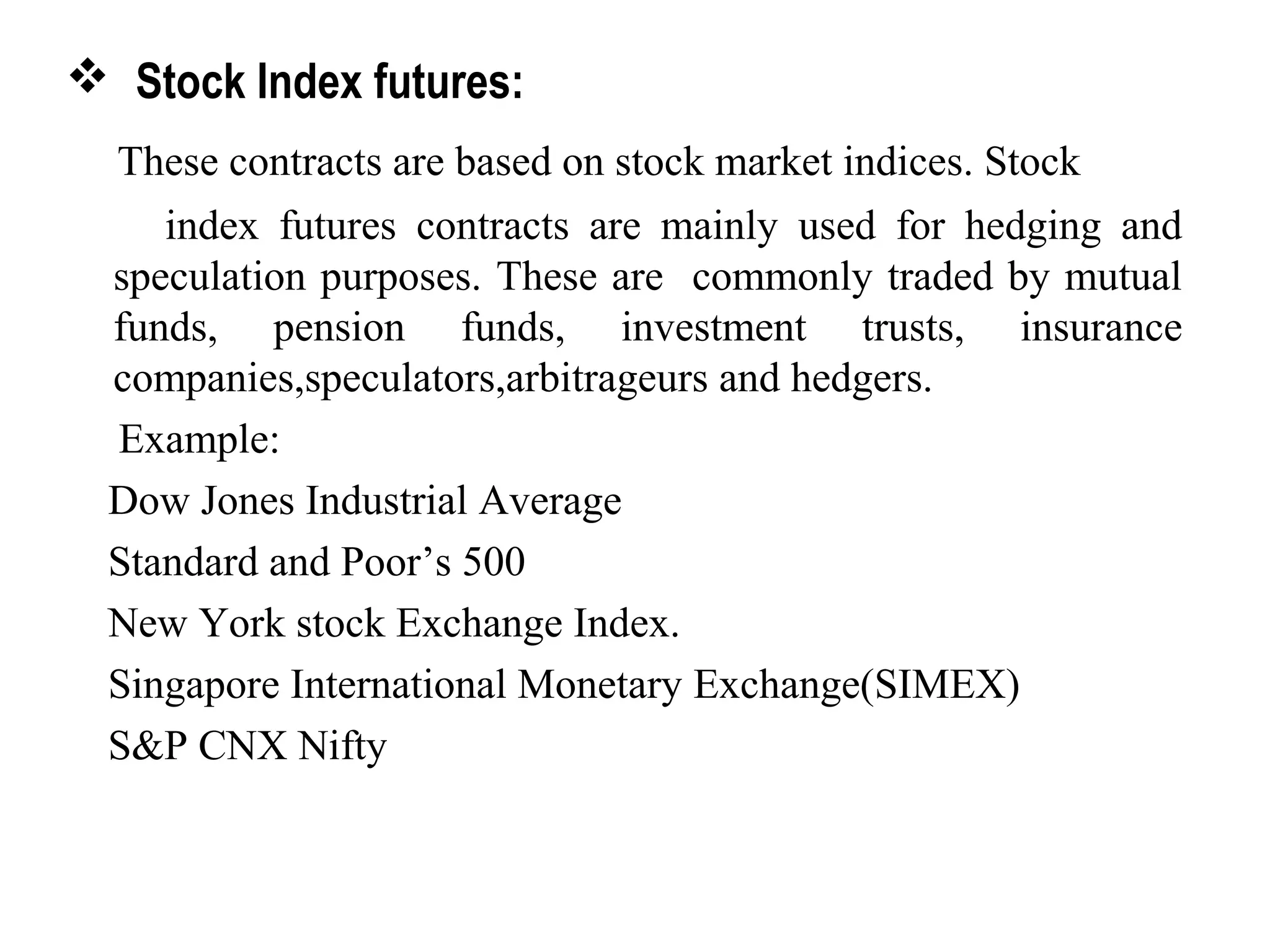  Stock Index futures:
These contracts are based on stock market indices. Stock
index futures contracts are mainly used for hedging and
speculation purposes. These are commonly traded by mutual
funds, pension funds, investment trusts, insurance
companies,speculators,arbitrageurs and hedgers.
Example:
Dow Jones Industrial Average
Standard and Poor’s 500
New York stock Exchange Index.
Singapore International Monetary Exchange(SIMEX)
S&P CNX Nifty
 