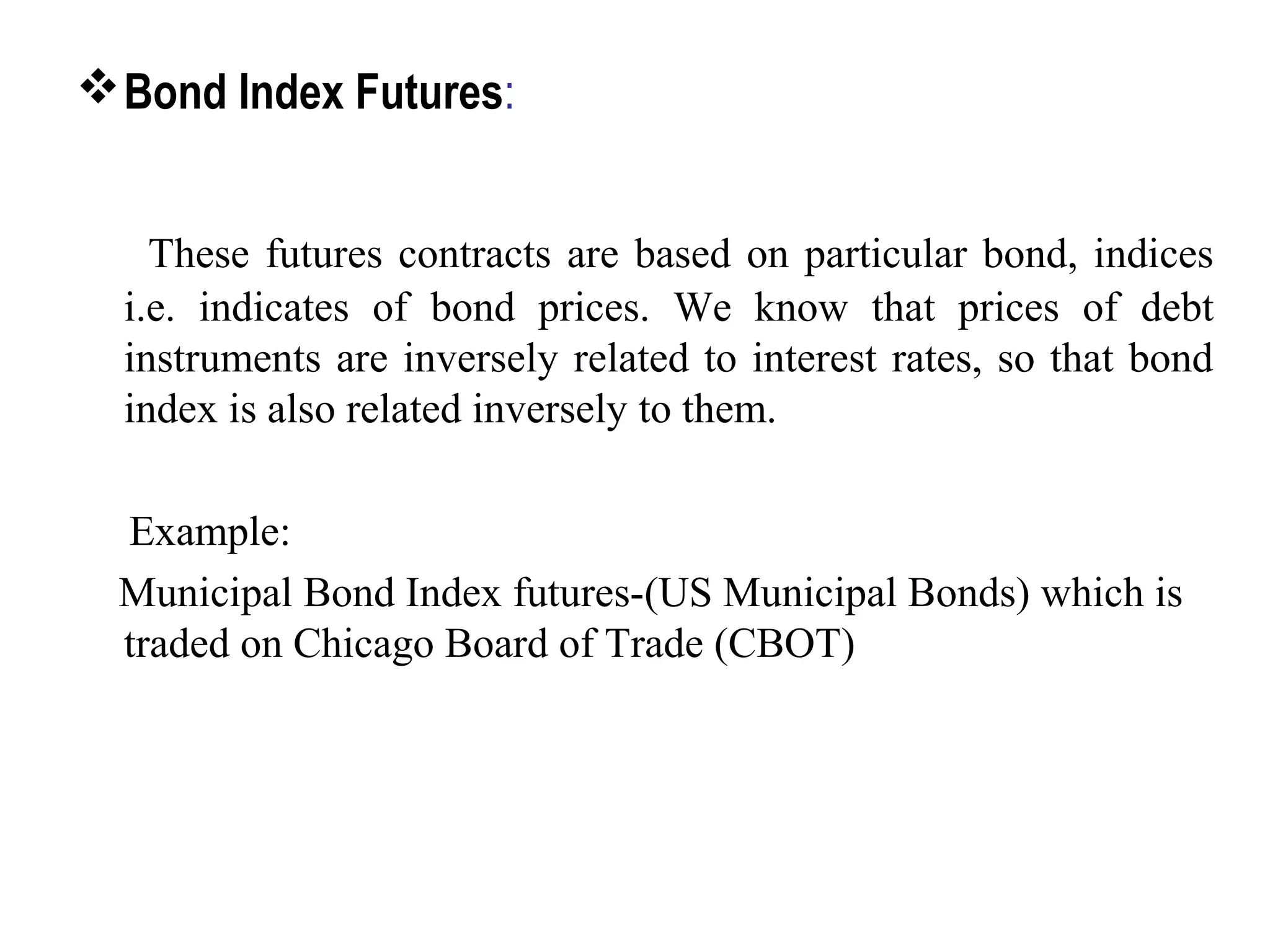 Bond Index Futures:
These futures contracts are based on particular bond, indices
i.e. indicates of bond prices. We know that prices of debt
instruments are inversely related to interest rates, so that bond
index is also related inversely to them.
Example:
Municipal Bond Index futures-(US Municipal Bonds) which is
traded on Chicago Board of Trade (CBOT)
 