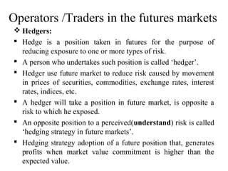 Operators /Traders in the futures markets
 Hedgers:
 Hedge is a position taken in futures for the purpose of
reducing exposure to one or more types of risk.
 A person who undertakes such position is called ‘hedger’.
 Hedger use future market to reduce risk caused by movement
in prices of securities, commodities, exchange rates, interest
rates, indices, etc.
 A hedger will take a position in future market, is opposite a
risk to which he exposed.
 An opposite position to a perceived(understand) risk is called
‘hedging strategy in future markets’.
 Hedging strategy adoption of a future position that, generates
profits when market value commitment is higher than the
expected value.
 