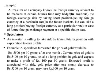 Example:
A treasurer of a company knows the foreign currency amount to
be received at certain futures time may hedge(be cautious) the
foreign exchange risk by taking short position.(selling foreign
currency at a particular rate)in the future markets. He can take a
long position(buying foreign currency at a particular rate) in case
of future foreign exchange payment at a specific future date.
 Speculators:
 An investor is willing to take risk by taking futures position with
expectation to earn profits.
 Example: A speculator forecasted the price of gold would be
Rs. 5500 per 10 grams after one month . Current price of gold is
Rs.5400 per 10 grams, he take a long position in gold and expects
to make a profit of Rs. 100 per 10 grams. Expected profit is
associated with risk, gold price after one month decrease to
Rs.5300 per 10 gram, may lose Rs.100 per 10 gram.
 