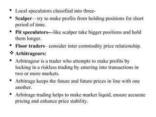 Local speculators classified into three-
 Scalper—try to make profits from holding positions for short
period of time.
 Pit speculators---like scalper take bigger positions and hold
them longer.
 Floor traders– consider inter commodity price relationship.
 Arbitrageurs:
 Arbitrageur is a trader who attempts to make profits by
locking in a riskless trading by entering into transactions in
two or more markets.
 Arbitrage keeps the future and future prices in line with one
another.
 Arbitrage trading helps to make market liquid, ensure accurate
pricing and enhance price stability.
 