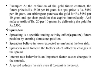  Example: At the expiration of the gold future contract, the
future price is Rs. 5500 per 10 gram, but spot price is Rs. 5480
per 10 gram. An arbitrageur purchase the gold for Rs.5480 per
10 gram and go short position that expires immediately. And
make a profit of Rs. 20 per 10 grams by delivering the gold for
Rs.5500.
 Spreaders:
 Spreading is a specific trading activity offset(equalize) future
position by creating almost net position.
 Spreaders believe in lower expected return but at the less risk.
 Spreaders must forecast the factors which affect the changes in
the spread
 Interest rate behavior is an important factor causes changes in
the spreads.
 A spread reduces the risk even if forecast is incorrect.
 