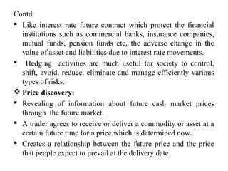 Contd:
 Like interest rate future contract which protect the financial
institutions such as commercial banks, insurance companies,
mutual funds, pension funds etc, the adverse change in the
value of asset and liabilities due to interest rate movements.
 Hedging activities are much useful for society to control,
shift, avoid, reduce, eliminate and manage efficiently various
types of risks.
 Price discovery:
 Revealing of information about future cash market prices
through the future market.
 A trader agrees to receive or deliver a commodity or asset at a
certain future time for a price which is determined now.
 Creates a relationship between the future price and the price
that people expect to prevail at the delivery date.
 