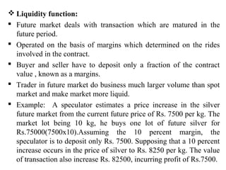  Liquidity function:
 Future market deals with transaction which are matured in the
future period.
 Operated on the basis of margins which determined on the rides
involved in the contract.
 Buyer and seller have to deposit only a fraction of the contract
value , known as a margins.
 Trader in future market do business much larger volume than spot
market and make market more liquid.
 Example: A speculator estimates a price increase in the silver
future market from the current future price of Rs. 7500 per kg. The
market lot being 10 kg, he buys one lot of future silver for
Rs.75000(7500x10).Assuming the 10 percent margin, the
speculator is to deposit only Rs. 7500. Supposing that a 10 percent
increase occurs in the price of silver to Rs. 8250 per kg. The value
of transaction also increase Rs. 82500, incurring profit of Rs.7500.
 