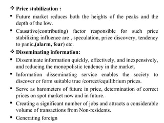 Price stabilization :
 Future market reduces both the heights of the peaks and the
depth of the low.
 Causative(contributing) factor responsible for such price
stabilizing influence are , speculation, price discovery, tendency
to panic,(alarm, fear) etc.
 Disseminating information:
 Disseminate information quickly, effectively, and inexpensively,
and reducing the monopolistic tendency in the market.
 Information disseminating service enables the society to
discover or form suitable true /correct/equilibrium prices.
 Serve as barometers of future in price, determination of correct
prices on spot market now and in future.
 Creating a significant number of jobs and attracts a considerable
volume of transactions from Non-residents.
 Generating foreign
 