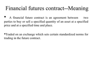 Financial futures contract--Meaning
 A financial future contract is an agreement between two
parties to buy or sell a specified quantity of an asset at a specified
price and at a specified time and place.
Traded on an exchange which sets certain standardized norms for
trading in the future contract.
 