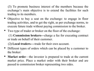 (3) To promote business interest of the members because the
exchange’s main objective is to extend the facilities for such
trading to its members.
 Objective to buy a seat on the exchange: to engage in floor
trading activities, and to get the right, as per exchange norms, to
execute future trade without paying commission to the broker.
 Two type of trader or broker on the floor of the exchange:
(1) Commission brokers---charge a fee for executing contract
or trade on behalf of their customer.
(2) Local traders----trade for their own account.
 Different types of orders which can be placed by a customer to
the broker:
 Market order—the investor is prepared to trade at the current
market price. Place a market order with their broker and are
passed to commission broker representing two sides.
 