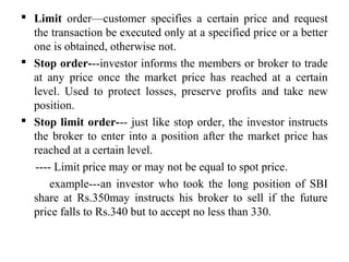  Limit order—customer specifies a certain price and request
the transaction be executed only at a specified price or a better
one is obtained, otherwise not.
 Stop order---investor informs the members or broker to trade
at any price once the market price has reached at a certain
level. Used to protect losses, preserve profits and take new
position.
 Stop limit order--- just like stop order, the investor instructs
the broker to enter into a position after the market price has
reached at a certain level.
---- Limit price may or may not be equal to spot price.
example---an investor who took the long position of SBI
share at Rs.350may instructs his broker to sell if the future
price falls to Rs.340 but to accept no less than 330.
 