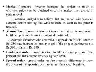  Market-if-touched---investor instructs the broker to trade at
whatever price can be obtained once the market has reached at
certain level.
----Technical analyst who believe that the market will reach on
extreme before turning and wish to trade as soon as the price is
reached.
 Alternative order--- investor put two order but wants only one to
be filled up, which limits the potential profit order.
---example customer who entered a long position for SBI share at
Rs. 350 may instruct the broker to sell if the price either increase to
Rs.360 or falls to Rs. 340.
 Contingent order– broker is asked to take a certain position if the
price of another contract reaches a given level.
 Spread order—spread order require a certain difference between
the prices of the opposing contract rather than specific prices.
 