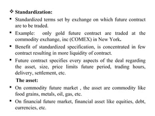  Standardization:
 Standardized terms set by exchange on which future contract
are to be traded.
 Example: only gold future contract are traded at the
commodity exchange, inc (COMEX) in New York.
 Benefit of standardized specification, is concentrated in few
contract resulting in more liquidity of contract.
 Future contract specifies every aspects of the deal regarding
the asset, size, price limits future period, trading hours,
delivery, settlement, etc.
The asset:
 On commodity future market , the asset are commodity like
food grains, metals, oil, gas, etc.
 On financial future market, financial asset like equities, debt,
currencies, etc.
 