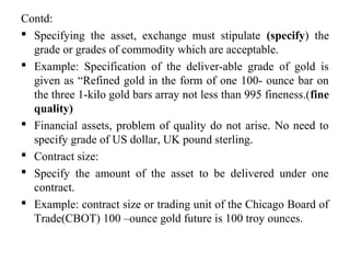 Contd:
 Specifying the asset, exchange must stipulate (specify) the
grade or grades of commodity which are acceptable.
 Example: Specification of the deliver-able grade of gold is
given as “Refined gold in the form of one 100- ounce bar on
the three 1-kilo gold bars array not less than 995 fineness.(fine
quality)
 Financial assets, problem of quality do not arise. No need to
specify grade of US dollar, UK pound sterling.
 Contract size:
 Specify the amount of the asset to be delivered under one
contract.
 Example: contract size or trading unit of the Chicago Board of
Trade(CBOT) 100 –ounce gold future is 100 troy ounces.
 