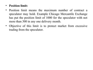 • Position limit:
• Position limit means the maximum number of contract a
speculator may hold. Example Chicago Mercantile Exchange
has put the position limit of 1000 for the speculator with not
more than 300 in any one delivery month.
• Objective of this limit is to protect market from excessive
trading from the speculator.
 