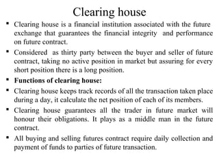 Clearing house
 Clearing house is a financial institution associated with the future
exchange that guarantees the financial integrity and performance
on future contract.
 Considered as thirty party between the buyer and seller of future
contract, taking no active position in market but assuring for every
short position there is a long position.
 Functions of clearing house:
 Clearing house keeps track records of all the transaction taken place
during a day, it calculate the net position of each of its members.
 Clearing house guarantees all the trader in future market will
honour their obligations. It plays as a middle man in the future
contract.
 All buying and selling futures contract require daily collection and
payment of funds to parties of future transaction.
 