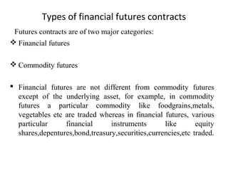 Types of financial futures contracts
Futures contracts are of two major categories:
 Financial futures
 Commodity futures
 Financial futures are not different from commodity futures
except of the underlying asset, for example, in commodity
futures a particular commodity like foodgrains,metals,
vegetables etc are traded whereas in financial futures, various
particular financial instruments like equity
shares,depentures,bond,treasury,securities,currencies,etc traded.
 